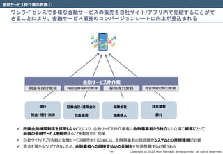Copyright © 2020 Mori Hamada & Matsumoto All rights reserved.‐ 4‐
ワンライセンスで多様な金融サービスの販売を自社サイト/アプリ内で完結することがで
きることにより、金融サービス販売のコンバージョンレートの向上が見込まれる
金融サービス仲介業の概要①
銀行
預金・貸付・決済
証券会社・運用会社
資産運用
保険会社
保険購入
金融サービス仲介業
貸金業者
貸付
預金等媒介業務 有価証券等仲介業務 保険媒介業務 貸金業貸付媒介業務
 所属金融機関制度を採用しないことにより、金融サービス仲介業者は金融事業者から独立した立場で顧客にとって
最善の金融サービスを販売することを制度的に担保
 自社サイト/アプリ完結で金融サービス販売をするためには、金融事業者の商品販売システムとの外部連携が必要
 資金を預かることができないため、金融業者への直接支払いの仕組みを別途整備する必要がある
 