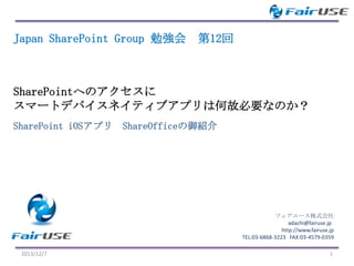 Japan SharePoint Group 勉強会

第12回

SharePointへのアクセスに
スマートデバイスネイティブアプリは何故必要なのか？
SharePoint iOSアプリ ShareOfficeの御紹介

フェアユース株式会社
adachi@fairuse.jp
http://www.fairuse.jp
TEL:03-6868-3223 FAX:03-4579-0359
2013/12/7

1

 