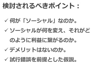 検討されるべきポイント：

 何が「ソーシャル」なのか。
 ソーシャルが何を変え、それがど
 のように利益に繋がるのか。
 デメリットはないのか。
 試行錯誤を前提とした仮説。
 