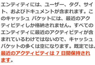 エンティティには、ユーザー、タグ、サイ
ト、およびドキュメントが含まれます。こ
のキャッシュ バケットには、最近のアク
ティビティしか格納されません。すべての
エンティティに最近のアクティビティが含
まれているわけではないので、キャッシュ
バケットの多くは空になります。既定では、
最近のアクティビティは 7 日間保持され
ます。
 