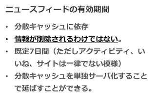ニュースフィードの有効期間

• 分散キャッシュに依存
• 情報が削除されるわけではない。
• 既定7日間（ただしアクティビティ、い
 いね、サイトは一律でない模様）
• 分散キャッシュを単独サーバ化すること
 で延ばすことができる。
 