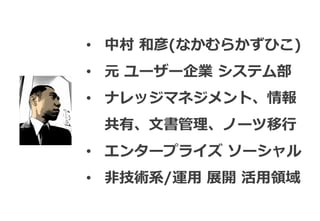 • 中村 和彦(なかむらかずひこ)
• 元 ユーザー企業 システム部
• ナレッジマネジメント、情報
 共有、文書管理、ノーツ移行
• エンタープライズ ソーシャル
• 非技術系/運用 展開 活用領域
 
