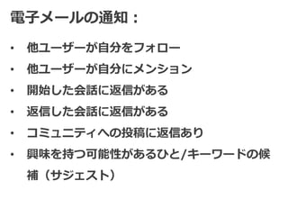 電子メールの通知：
•   他ユーザーが自分をフォロー
•   他ユーザーが自分にメンション
•   開始した会話に返信がある
•   返信した会話に返信がある
•   コミュニティへの投稿に返信あり
•   興味を持つ可能性があるひと/キーワードの候
    補（サジェスト）
 