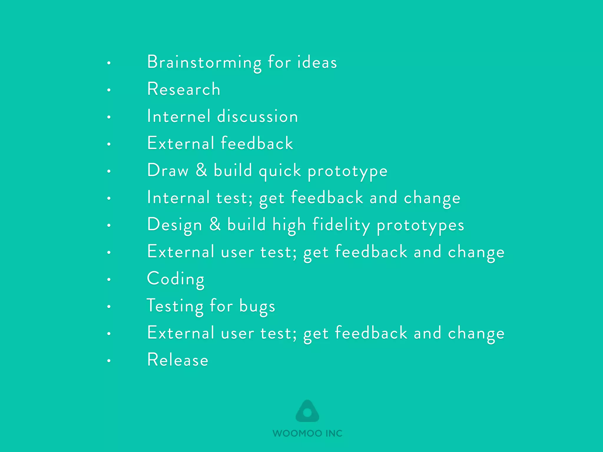 • Brainstorming for ideas 
• Research 
• Internel discussion 
• External feedback 
• Draw & build quick prototype 
• Internal test; get feedback and change 
• Design & build high fidelity prototypes 
• External user test; get feedback and change 
• Coding 
• Testing for bugs 
• External user test; get feedback and change 
• Release 
WOOMOO INC 
 