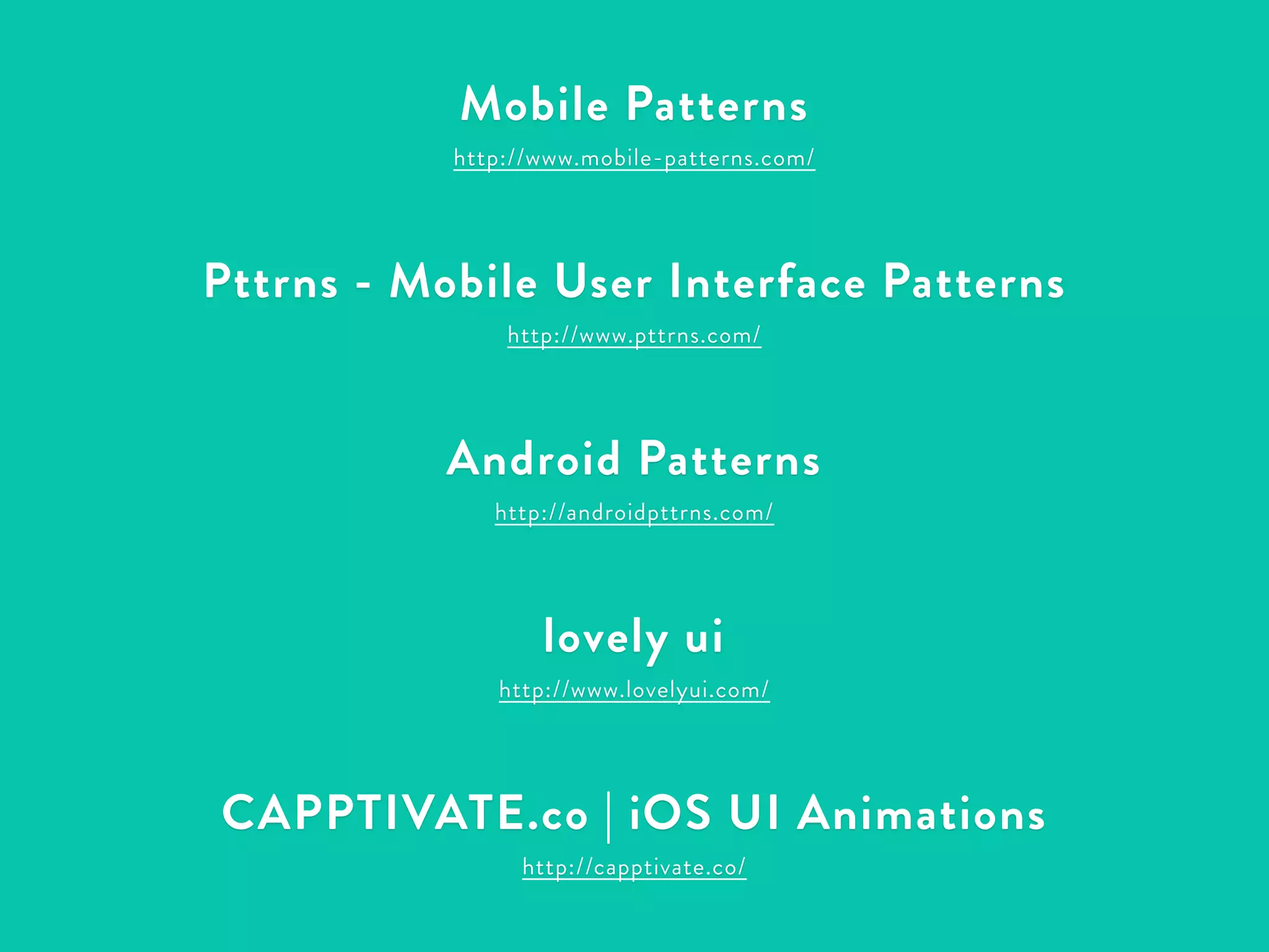 Mobile Patterns 
http://www.mobile-patterns.com/ 
! 
Pttrns - Mobile User Interface Patterns 
http://www.pttrns.com/ 
! 
Android Patterns 
http://androidpttrns.com/ 
! 
lovely ui 
http://www.lovelyui.com/ 
! 
CAPPTIVATE.co | iOS UI Animations 
http://capptivate.co/ 
 