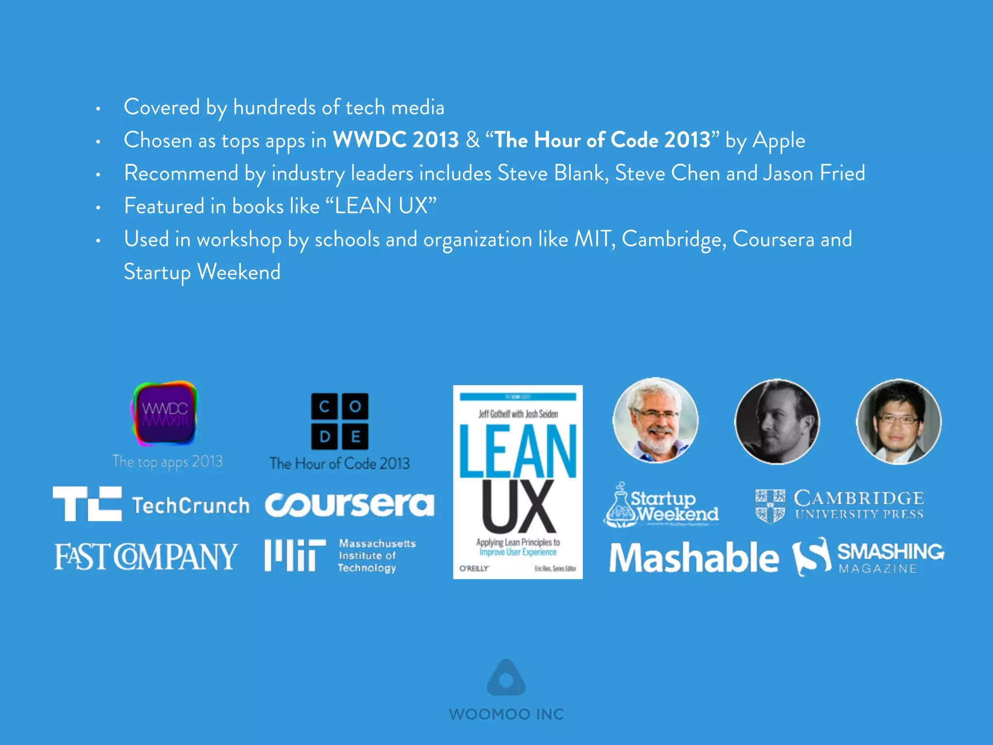 • Covered by hundreds of tech media 
• Chosen as tops apps in WWDC 2013 & “The Hour of Code 2013” by Apple 
• Recommend by industry leaders includes Steve Blank, Steve Chen and Jason Fried 
• Featured in books like “LEAN UX” 
• Used in workshop by schools and organization like MIT, Cambridge, Coursera and 
Startup Weekend 
WOOMOO INC 
 