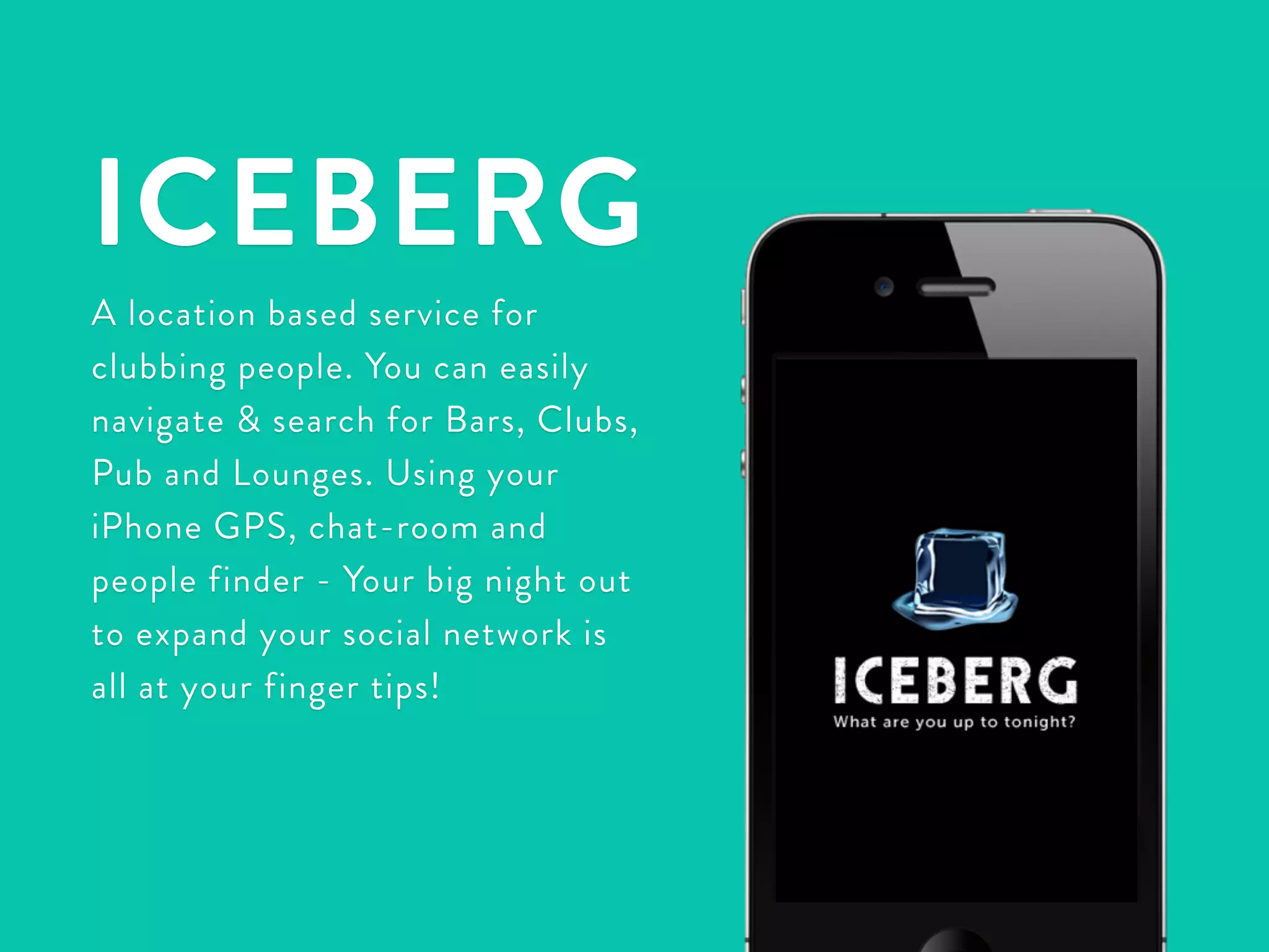 ICEBERG 
A location based service for 
clubbing people. You can easily 
navigate & search for Bars, Clubs, 
Pub and Lounges. Using your 
iPhone GPS, chat-room and 
people finder - Your big night out 
to expand your social network is 
all at your finger tips! 
 