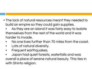 • The lack of natural resources meant they needed to
build an empire so they could gain supplies.
• As they are an island it was fairly easy to isolate
themselves from the rest of the world and it was
harder to invade.
• No one lives further than 70 miles from the coast.
• Lots of natural diversity.
• Frequent earthquakes.
• Japan had quiet forests, waterfalls and was
overall a place of serene natural beauty. This ties in
with Shinto religion.
 