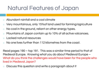 Natural Features of Japan
◻ Abundant rainfall and a cool climate
◻ Very mountainous, only 15%of land used for farming/agriculture
◻ No coal in the ground, reliant on other energy types.
◻ Mountains of Japan contain up to 10% of all active volcanoes.
◻ Lacked natural resources
◻ No one lives further than 112 kilometres from the coast.
Read pages 190 – top 191. This was a similar time period to that of
Medieval Europe. Knowing what you do about Medieval Europe –
What do you think the challenges would have been for the people who
lived in Medieval Japan?
◻ Discuss this question and write a paragraph about it
 