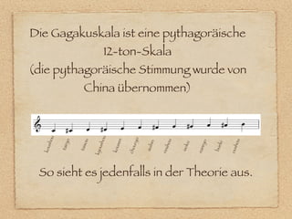 Die Gagakuskala ist eine pythagoräische
                                12-ton-Skala
(die pythagoräische Stimmung wurde von
                     China übernommen)
   hou




                               u




                                                o
                             sho


                                     en
            o



                     u




                                                                                           hou
                                                              hou




                                                                             yo
                                                        in
                                            ur y




                                                                                      ki
                                                                        u
                        o
               y




                                        s
      s




                                                    suih




                                                                    isok
          tair



                   tais




                                                                                   bue
                                                                               r
                                    kou
  kou




                                u




                                                                            nan




                                                                                           ous
                                                             rins
                                            cho
                            kyo




 So sieht es jedenfalls in der Theorie aus.
 