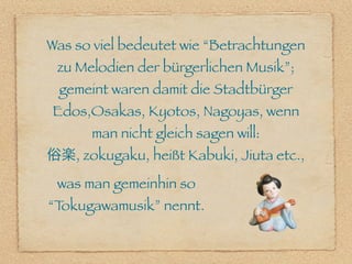 Was so viel bedeutet wie “Betrachtungen
 zu Melodien der bürgerlichen Musik”;
 gemeint waren damit die Stadtbürger
Edos,Osakas, Kyotos, Nagoyas, wenn
      man nicht gleich sagen will:
俗楽, zokugaku, heißt Kabuki, Jiuta etc.,
 was man gemeinhin so
“Tokugawamusik” nennt.
 