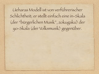 Ueharas Modell ist von verführerischer
Schlichtheit; er stellt einfach eine in-Skala
(der “bürgerlichen Musik”, zokugaku) der
 yo-Skala (der Volksmusik) gegenüber.
 
