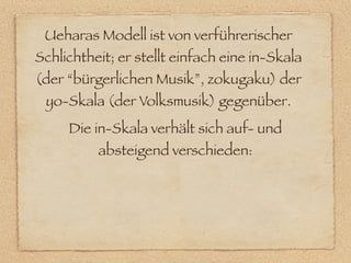 Ueharas Modell ist von verführerischer
Schlichtheit; er stellt einfach eine in-Skala
(der “bürgerlichen Musik”, zokugaku) der
 yo-Skala (der Volksmusik) gegenüber.
     Die in-Skala verhält sich auf- und
          absteigend verschieden:
 