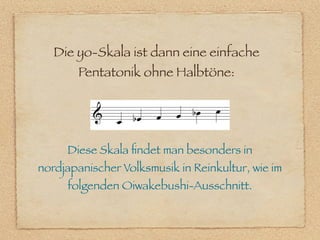 Die yo-Skala ist dann eine einfache
       Pentatonik ohne Halbtöne:




     Diese Skala ﬁndet man besonders in
nordjapanischer Volksmusik in Reinkultur, wie im
     folgenden Oiwakebushi-Ausschnitt.
 