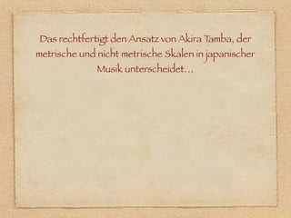 Das rechtfertigt den Ansatz von Akira Tamba, der
metrische und nicht metrische Skalen in japanischer
              Musik unterscheidet…
 