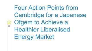Four Action Points from
Cambridge to Achieve a
Healthier Liberalised
Energy Market in Japan.
1
 