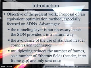 Introduction
SPECTS 2014 Optimization of Low-efficiency Traffic in OpenFlow SDNs
 Objective of the present work: Proposal of an
equivalent optimization method, especially
focused on SDNs. Advantages:
 the tunneling layer is not necessary, since
the SDN provides it in a natural way
 the avoidance of the use of standard header
compression techniques
 multiplexing reduces the number of frames,
so a number of Ethernet fields (header, inter-
frame gap) are only sent once
 