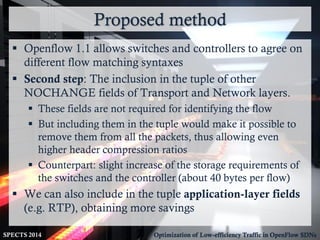 Proposed method
SPECTS 2014 Optimization of Low-efficiency Traffic in OpenFlow SDNs
 Openflow 1.1 allows switches and controllers to agree on
different flow matching syntaxes
 Second step: The inclusion in the tuple of other
NOCHANGE fields of Transport and Network layers.
 These fields are not required for identifying the flow
 But including them in the tuple would make it possible to
remove them from all the packets, thus allowing even
higher header compression ratios
 Counterpart: slight increase of the storage requirements of
the switches and the controller (about 40 bytes per flow)
 We can also include in the tuple application-layer fields
(e.g. RTP), obtaining more savings
 
