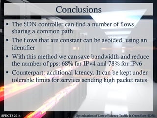 Conclusions
SPECTS 2014 Optimization of Low-efficiency Traffic in OpenFlow SDNs
 The SDN controller can find a number of flows
sharing a common path
 The flows that are constant can be avoided, using an
identifier
 With this method we can save bandwidth and reduce
the number of pps: 68% for IPv4 and 78% for IPv6
 Counterpart: additional latency. It can be kept under
tolerable limits for services sending high packet rates
 