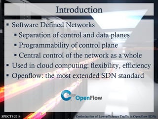 Introduction
SPECTS 2014 Optimization of Low-efficiency Traffic in OpenFlow SDNs
 Software Defined Networks
 Separation of control and data planes
 Programmability of control plane
 Central control of the network as a whole
 Used in cloud computing: flexibility, efficiency
 Openflow: the most extended SDN standard
 