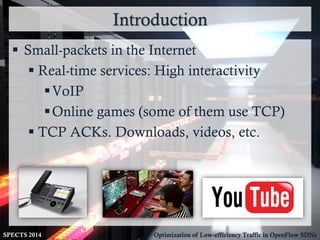 Introduction
SPECTS 2014 Optimization of Low-efficiency Traffic in OpenFlow SDNs
 Small-packets in the Internet
 Real-time services: High interactivity
VoIP
Online games (some of them use TCP)
 TCP ACKs. Downloads, videos, etc.
 