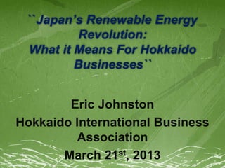``Japan’s Renewable Energy
Revolution:
What it Means For Hokkaido
Businesses``
Eric Johnston
Hokkaido International Business
Association
March 21st, 2013
 