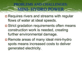PROBLEMS AND CHALLENGES:
MINI- HYDRO POWER
 Requires rivers and streams with regular
flows of water at ideal speeds.
 St...