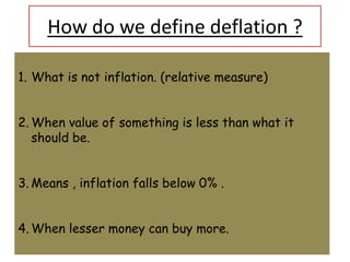 How do we define deflation ?

1. What is not inflation. (relative measure)


2. When value of something is less than what it
   should be.


3. Means , inflation falls below 0% .


4. When lesser money can buy more.
 