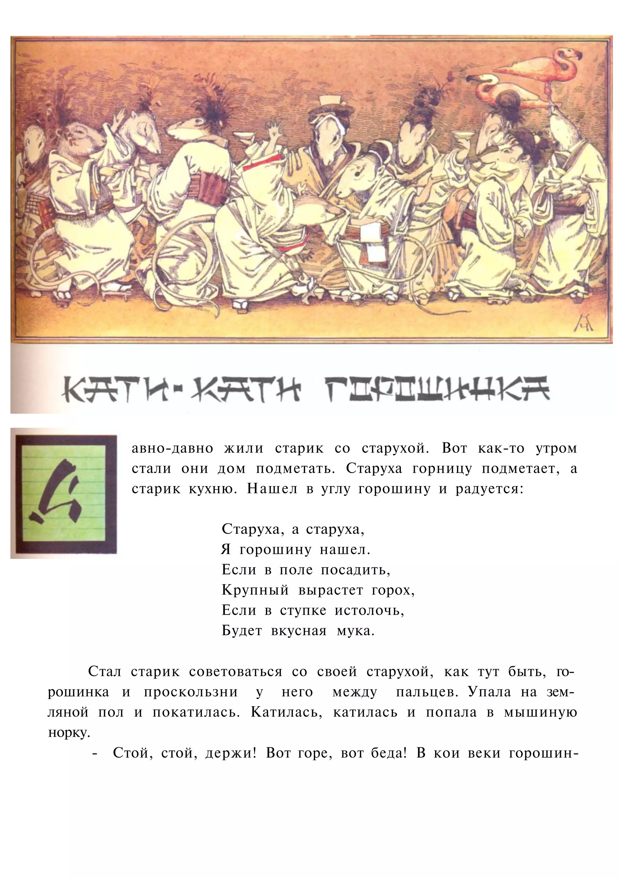 авно-давно жили старик со старухой. Вот как-то утром
          стали они дом подметать. Старуха горницу подметает, а
          старик кухню. Нашел в углу горошину и радуется:

                     Старуха, а старуха,
                     Я горошину нашел.
                     Если в поле посадить,
                     Крупный вырастет горох,
                     Если в ступке истолочь,
                     Будет вкусная мука.

     Стал старик советоваться со своей старухой, как тут быть, го­
рошинка и проскользни у него между пальцев. Упала на зем­
ляной пол и покатилась. Катилась, катилась и попала в мышиную
норку.
       - Стой, стой, держи! Вот горе, вот беда! В кои веки горошин-
 