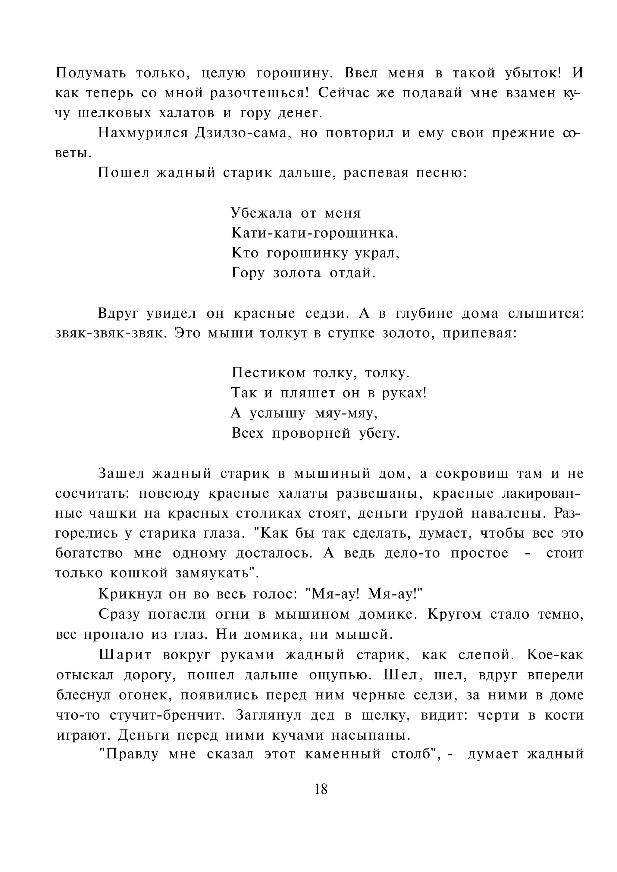 Подумать только, целую горошину. Ввел меня в такой убыток! И
как теперь со мной разочтешься! Сейчас же подавай мне взамен ку­
чу шелковых халатов и гору денег.
      Нахмурился Дзидзо-сама, но повторил и ему свои прежние со­
веты.
      Пошел жадный старик дальше, распевая песню:

                      Убежала от меня
                      Кати-кати-горошинка.
                      Кто горошинку украл,
                      Гору золота отдай.

      Вдруг увидел он красные седзи. А в глубине дома слышится:
звяк-звяк-звяк. Это мыши толкут в ступке золото, припевая:

                      Пестиком толку, толку.
                      Так и пляшет он в руках!
                      А услышу мяу-мяу,
                      Всех проворней убегу.

      Зашел жадный старик в мышиный дом, а сокровищ там и не
сосчитать: повсюду красные халаты развешаны, красные лакирован­
ные чашки на красных столиках стоят, деньги грудой навалены. Раз­
горелись у старика глаза. "Как бы так сделать, думает, чтобы все это
богатство мне одному досталось. А ведь дело-то простое - стоит
только кошкой замяукать".
      Крикнул он во весь голос: "Мя-ау! Мя-ау!"
      Сразу погасли огни в мышином домике. Кругом стало темно,
все пропало из глаз. Ни домика, ни мышей.
      Шарит вокруг руками жадный старик, как слепой. Кое-как
отыскал дорогу, пошел дальше ощупью. Шел, шел, вдруг впереди
блеснул огонек, появились перед ним черные седзи, за ними в доме
что-то стучит-бренчит. Заглянул дед в щелку, видит: черти в кости
играют. Деньги перед ними кучами насыпаны.
      "Правду мне сказал этот каменный столб", - думает жадный

                                 18
 