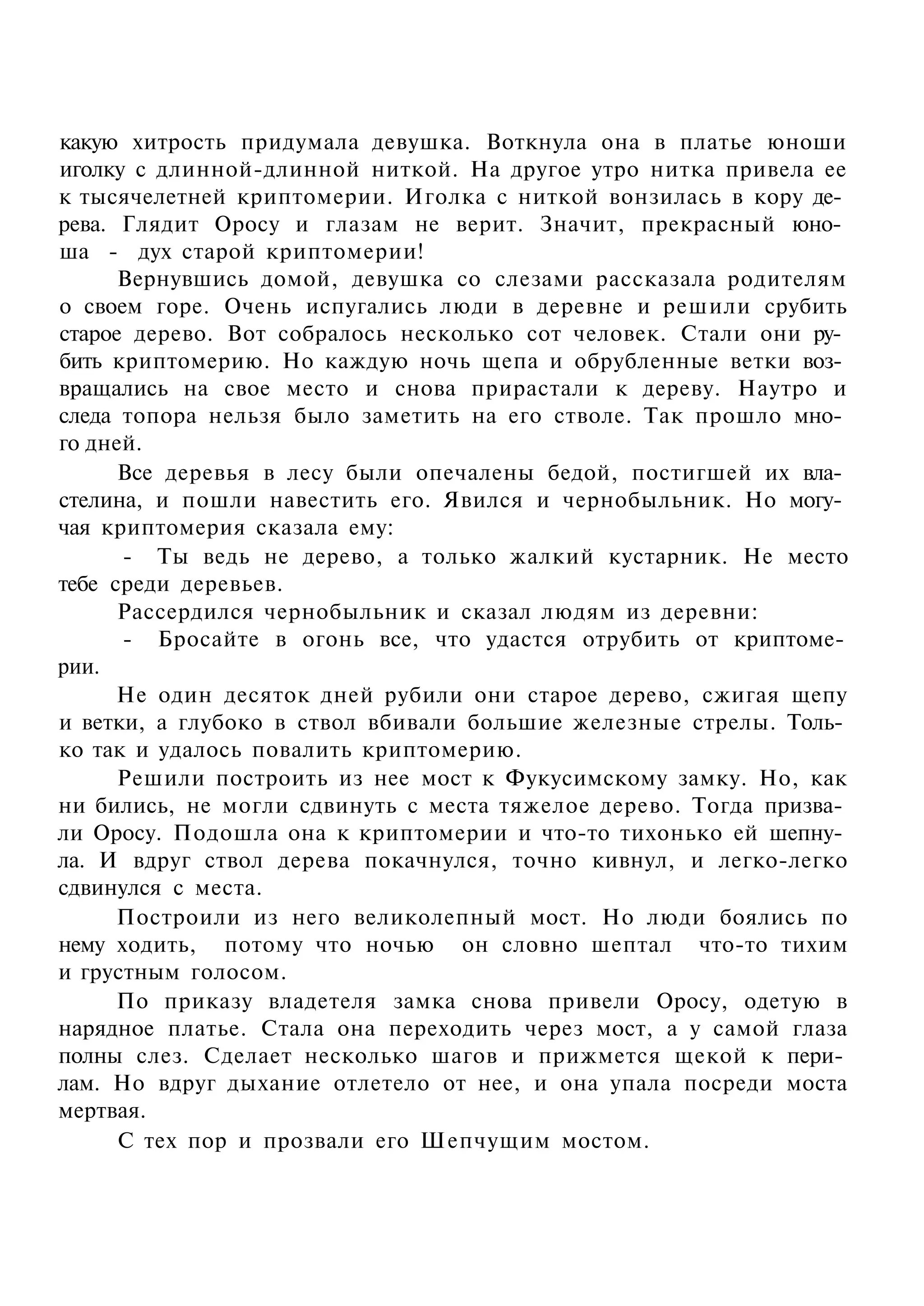 какую хитрость придумала девушка. Воткнула она в платье юноши
иголку с длинной-длинной ниткой. На другое утро нитка привела ее
к тысячелетней криптомерии. Иголка с ниткой вонзилась в кору де­
рева. Глядит Оросу и глазам не верит. Значит, прекрасный юно­
ша - дух старой криптомерии!
      Вернувшись домой, девушка со слезами рассказала родителям
о своем горе. Очень испугались люди в деревне и решили срубить
старое дерево. Вот собралось несколько сот человек. Стали они ру­
бить криптомерию. Но каждую ночь щепа и обрубленные ветки воз­
вращались на свое место и снова прирастали к дереву. Наутро и
следа топора нельзя было заметить на его стволе. Так прошло мно­
го дней.
      Все деревья в лесу были опечалены бедой, постигшей их вла­
стелина, и пошли навестить его. Явился и чернобыльник. Но могу­
чая криптомерия сказала ему:
      - Ты ведь не дерево, а только жалкий кустарник. Не место
тебе среди деревьев.
      Рассердился чернобыльник и сказал людям из деревни:
      - Бросайте в огонь все, что удастся отрубить от криптоме­
рии.
      Не один десяток дней рубили они старое дерево, сжигая щепу
и ветки, а глубоко в ствол вбивали большие железные стрелы. Толь­
ко так и удалось повалить криптомерию.
      Решили построить из нее мост к Фукусимскому замку. Но, как
ни бились, не могли сдвинуть с места тяжелое дерево. Тогда призва­
ли Оросу. Подошла она к криптомерии и что-то тихонько ей шепну­
ла. И вдруг ствол дерева покачнулся, точно кивнул, и легко-легко
сдвинулся с места.
      Построили из него великолепный мост. Но люди боялись по
нему ходить, потому что ночью он словно шептал что-то тихим
и грустным голосом.
      По приказу владетеля замка снова привели Оросу, одетую в
нарядное платье. Стала она переходить через мост, а у самой глаза
полны слез. Сделает несколько шагов и прижмется щекой к пери­
лам. Но вдруг дыхание отлетело от нее, и она упала посреди моста
мертвая.
      С тех пор и прозвали его Шепчущим мостом.
 