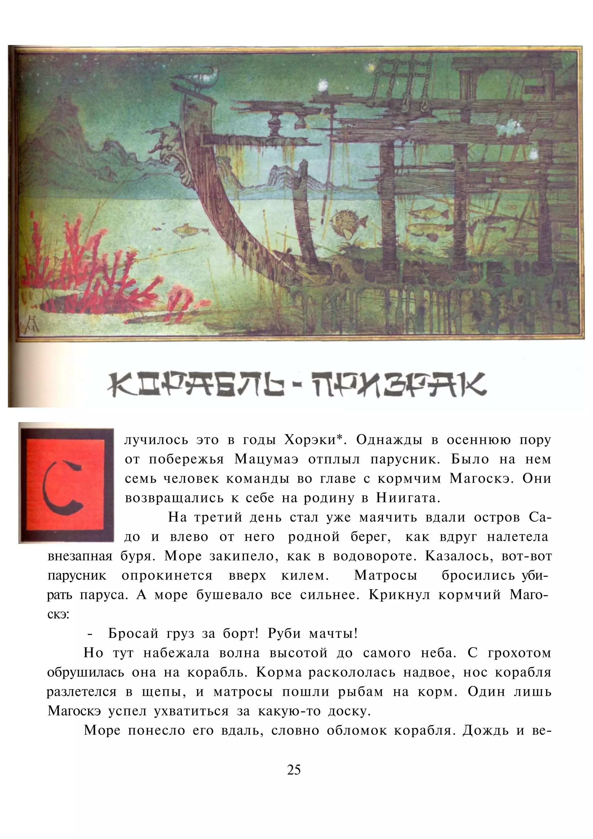 лучилось это в годы Хорэки*. Однажды в осеннюю пору
           от побережья Мацумаэ отплыл парусник. Было на нем
           семь человек команды во главе с кормчим Магоскэ. Они
           возвращались к себе на родину в Ниигата.
                На третий день стал уже маячить вдали остров Са-
           до и влево от него родной берег, как вдруг налетела
внезапная буря. Море закипело, как в водовороте. Казалось, вот-вот
парусник опрокинется вверх килем.       Матросы     бросились уби­
рать паруса. А море бушевало все сильнее. Крикнул кормчий Маго­
скэ:
      - Бросай груз за борт! Руби мачты!
     Но тут набежала волна высотой до самого неба. С грохотом
обрушилась она на корабль. Корма раскололась надвое, нос корабля
разлетелся в щепы, и матросы пошли рыбам на корм. Один лишь
Магоскэ успел ухватиться за какую-то доску.
     Море понесло его вдаль, словно обломок корабля. Дождь и ве-

                               25
 