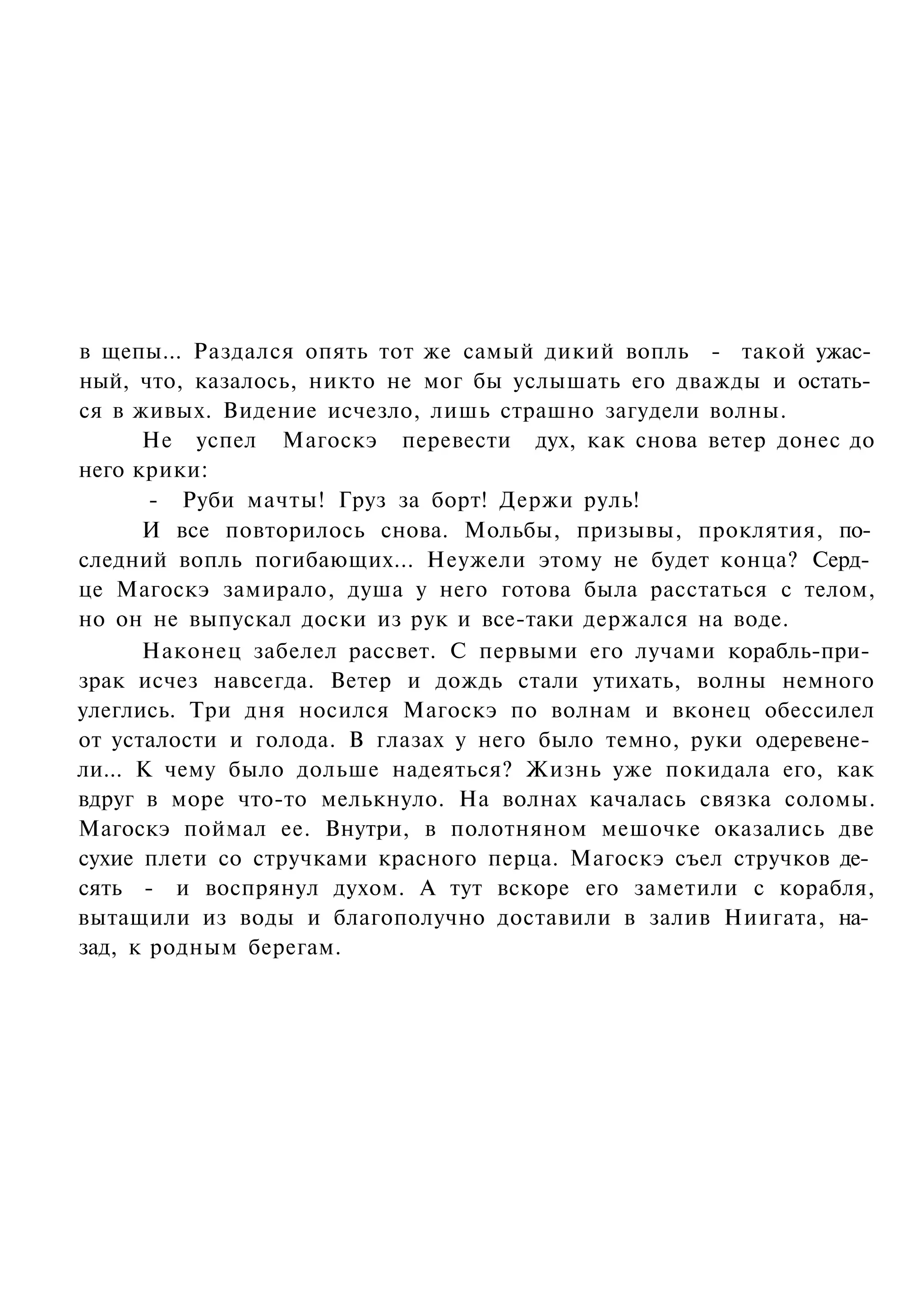 в щепы... Раздался опять тот же самый дикий вопль - такой ужас­
ный, что, казалось, никто не мог бы услышать его дважды и остать­
ся в живых. Видение исчезло, лишь страшно загудели волны.
      Не успел Магоскэ перевести дух, как снова ветер донес до
него крики:
       - Руби мачты! Груз за борт! Держи руль!
      И все повторилось снова. Мольбы, призывы, проклятия, по­
следний вопль погибающих... Неужели этому не будет конца? Серд­
це Магоскэ замирало, душа у него готова была расстаться с телом,
но он не выпускал доски из рук и все-таки держался на воде.
      Наконец забелел рассвет. С первыми его лучами корабль-при­
зрак исчез навсегда. Ветер и дождь стали утихать, волны немного
улеглись. Три дня носился Магоскэ по волнам и вконец обессилел
от усталости и голода. В глазах у него было темно, руки одеревене­
ли... К чему было дольше надеяться? Жизнь уже покидала его, как
вдруг в море что-то мелькнуло. На волнах качалась связка соломы.
Магоскэ поймал ее. Внутри, в полотняном мешочке оказались две
сухие плети со стручками красного перца. Магоскэ съел стручков де­
сять - и воспрянул духом. А тут вскоре его заметили с корабля,
вытащили из воды и благополучно доставили в залив Ниигата, на­
зад, к родным берегам.
 