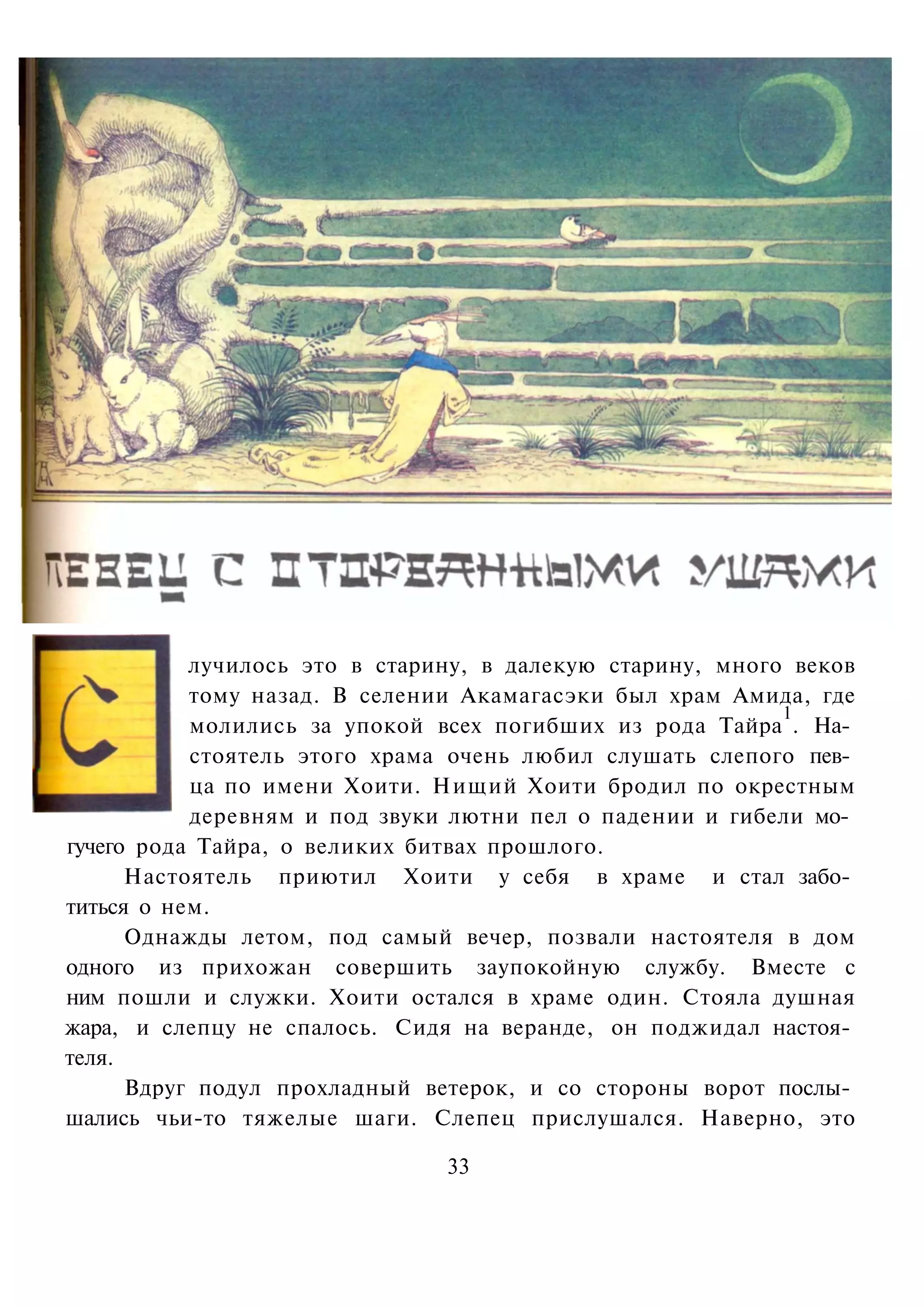 лучилось это в старину, в далекую старину, много веков
           тому назад. В селении Акамагасэки был храм Амида, где
                                                           1
           молились за упокой всех погибших из рода Тайра . На­
           стоятель этого храма очень любил слушать слепого пев­
           ца по имени Хоити. Нищий Хоити бродил по окрестным
           деревням и под звуки лютни пел о падении и гибели мо­
гучего рода Тайра, о великих битвах прошлого.
      Настоятель приютил Хоити у себя в храме и стал забо­
титься о нем.
      Однажды летом, под самый вечер, позвали настоятеля в дом
одного из прихожан совершить заупокойную службу. Вместе с
ним пошли и служки. Хоити остался в храме один. Стояла душная
жара, и слепцу не спалось. Сидя на веранде, он поджидал настоя­
теля.
      Вдруг подул прохладный ветерок, и со стороны ворот послы­
шались чьи-то тяжелые шаги. Слепец прислушался. Наверно, это

                               33
 