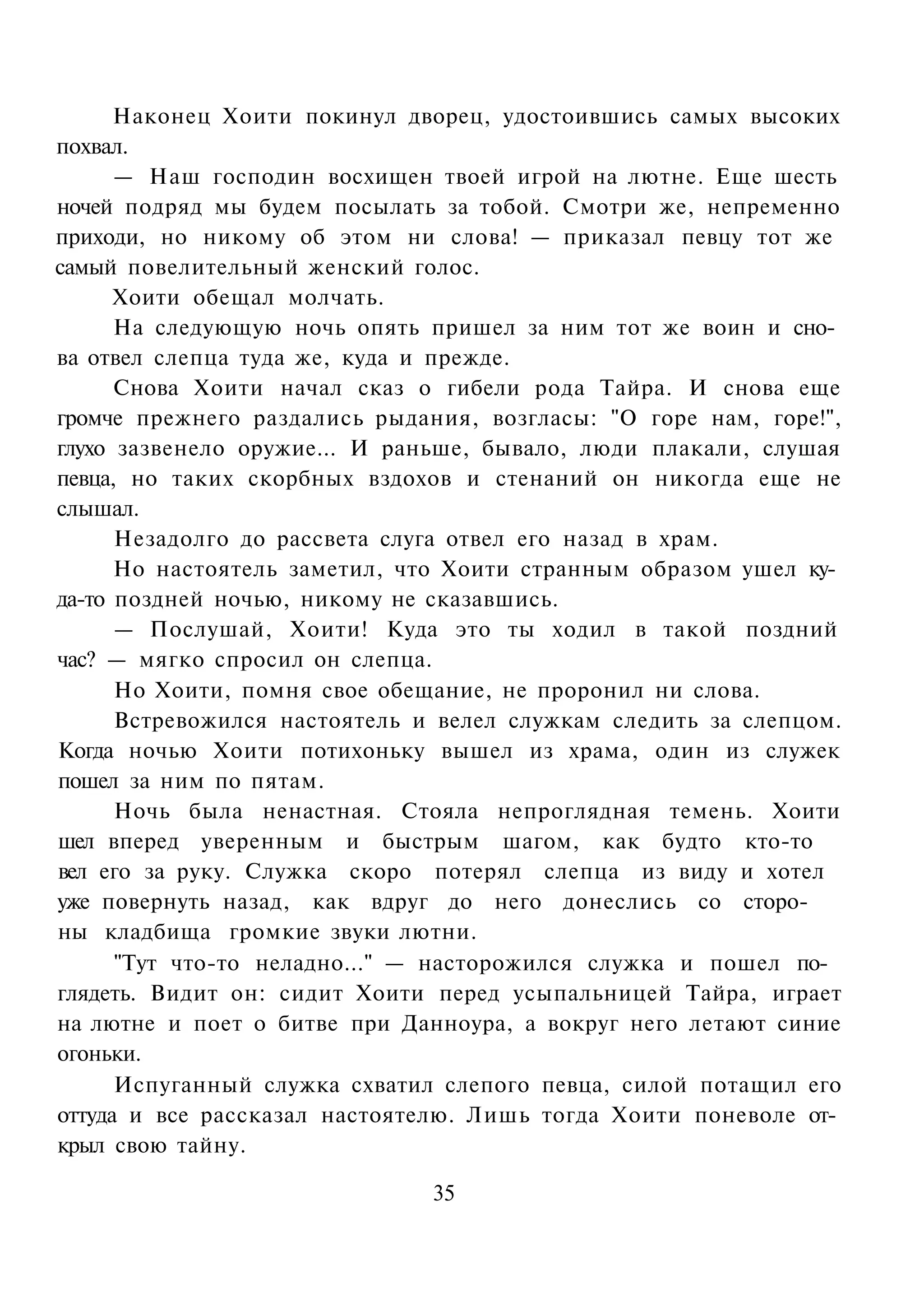 Наконец Хоити покинул дворец, удостоившись самых высоких
похвал.
      — Наш господин восхищен твоей игрой на лютне. Еще шесть
ночей подряд мы будем посылать за тобой. Смотри же, непременно
приходи, но никому об этом ни слова! — приказал певцу тот же
самый повелительный женский голос.
      Хоити обещал молчать.
      На следующую ночь опять пришел за ним тот же воин и сно­
ва отвел слепца туда же, куда и прежде.
      Снова Хоити начал сказ о гибели рода Тайра. И снова еще
громче прежнего раздались рыдания, возгласы: "О горе нам, горе!",
глухо зазвенело оружие... И раньше, бывало, люди плакали, слушая
певца, но таких скорбных вздохов и стенаний он никогда еще не
слышал.
      Незадолго до рассвета слуга отвел его назад в храм.
      Но настоятель заметил, что Хоити странным образом ушел ку­
да-то поздней ночью, никому не сказавшись.
      — Послушай, Хоити! Куда это ты ходил в такой поздний
час? — мягко спросил он слепца.
      Но Хоити, помня свое обещание, не проронил ни слова.
      Встревожился настоятель и велел служкам следить за слепцом.
Когда ночью Хоити потихоньку вышел из храма, один из служек
пошел за ним по пятам.
      Ночь была ненастная. Стояла непроглядная темень. Хоити
шел вперед уверенным и быстрым шагом, как будто кто-то
вел его за руку. Служка скоро потерял слепца из виду и хотел
уже повернуть назад, как вдруг до него донеслись со сторо­
ны кладбища громкие звуки лютни.
      "Тут что-то неладно..." — насторожился служка и пошел по­
глядеть. Видит он: сидит Хоити перед усыпальницей Тайра, играет
на лютне и поет о битве при Данноура, а вокруг него летают синие
огоньки.
      Испуганный служка схватил слепого певца, силой потащил его
оттуда и все рассказал настоятелю. Лишь тогда Хоити поневоле от­
крыл свою тайну.

                               35
 