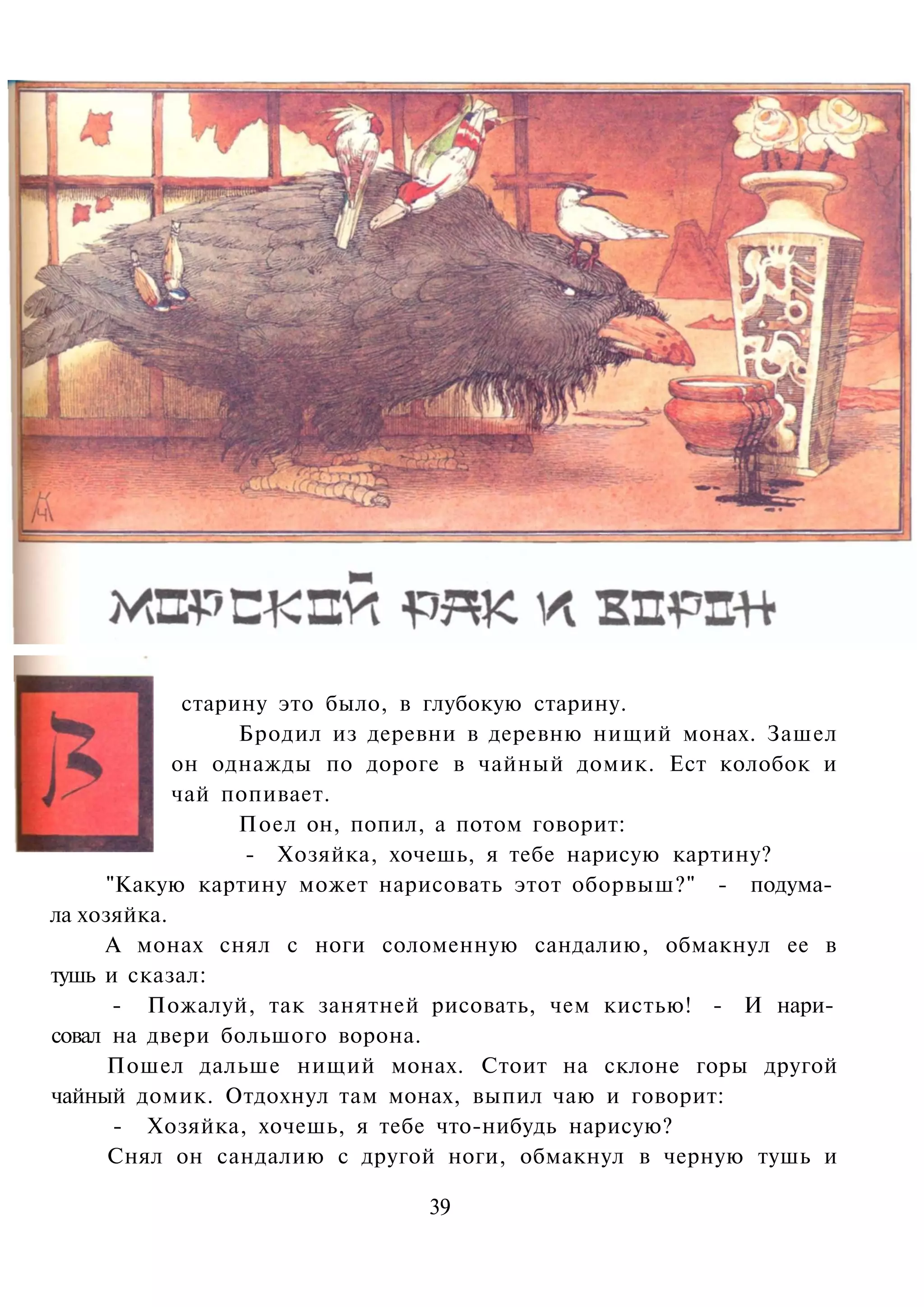 старину это было, в глубокую старину.
                  Бродил из деревни в деревню нищий монах. Зашел
            он однажды по дороге в чайный домик. Ест колобок и
            чай попивает.
                  Поел он, попил, а потом говорит:
                  - Хозяйка, хочешь, я тебе нарисую картину?
     "Какую картину может нарисовать этот оборвыш?" - подума­
ла хозяйка.
     А монах снял с ноги соломенную сандалию, обмакнул ее в
тушь и сказал:
      - Пожалуй, так занятней рисовать, чем кистью! - И нари­
совал на двери большого ворона.
      Пошел дальше нищий монах. Стоит на склоне горы другой
чайный домик. Отдохнул там монах, выпил чаю и говорит:
      - Хозяйка, хочешь, я тебе что-нибудь нарисую?
      Снял он сандалию с другой ноги, обмакнул в черную тушь и

                              39
 