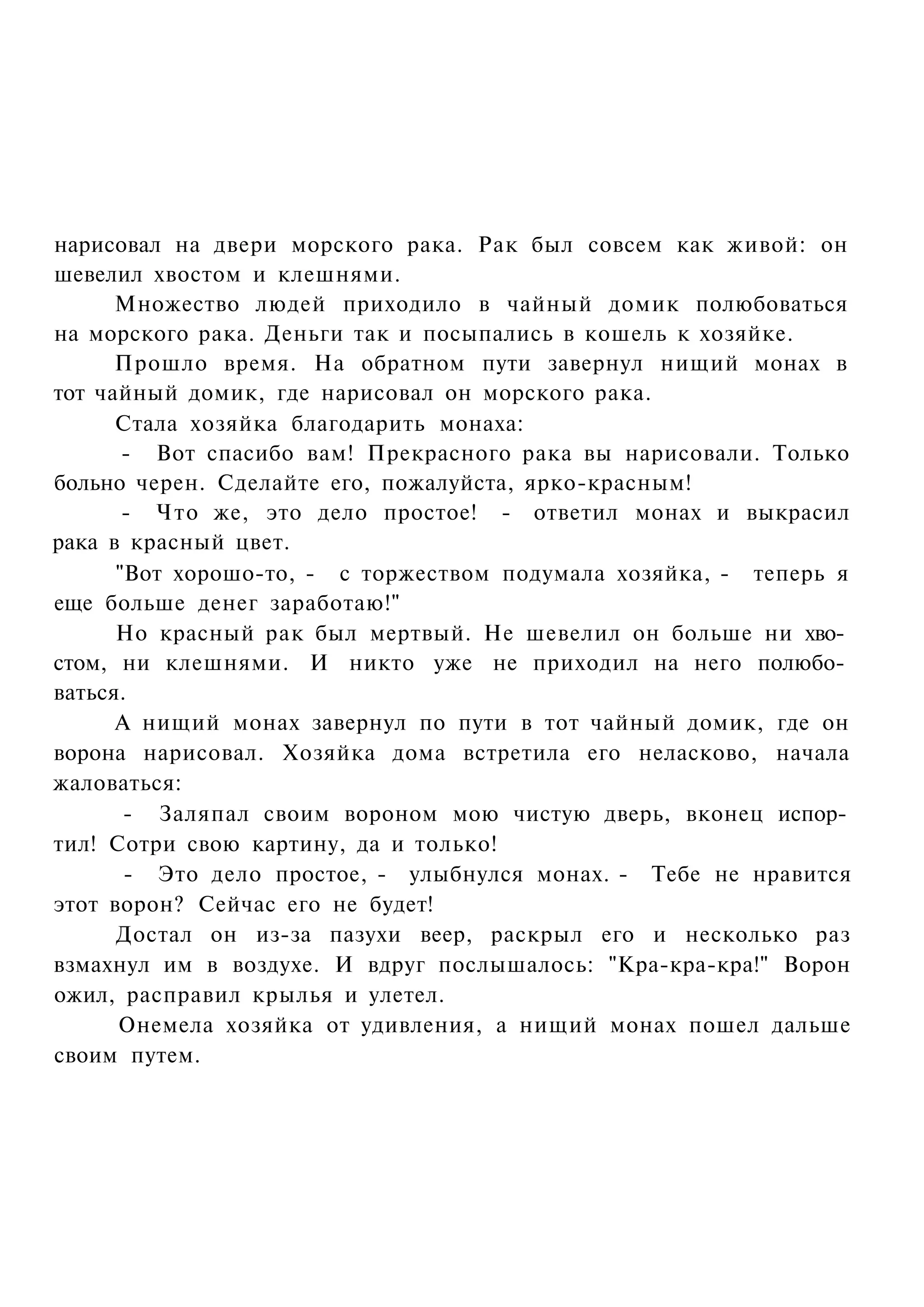 нарисовал на двери морского рака. Рак был совсем как живой: он
шевелил хвостом и клешнями.
      Множество людей приходило в чайный домик полюбоваться
на морского рака. Деньги так и посыпались в кошель к хозяйке.
      Прошло время. На обратном пути завернул нищий монах в
тот чайный домик, где нарисовал он морского рака.
      Стала хозяйка благодарить монаха:
       - Вот спасибо вам! Прекрасного рака вы нарисовали. Только
больно черен. Сделайте его, пожалуйста, ярко-красным!
       - Что же, это дело простое! - ответил монах и выкрасил
рака в красный цвет.
      "Вот хорошо-то, - с торжеством подумала хозяйка, - теперь я
еще больше денег заработаю!"
      Но красный рак был мертвый. Не шевелил он больше ни хво­
стом, ни клешнями. И никто уже не приходил на него полюбо­
ваться.
      А нищий монах завернул по пути в тот чайный домик, где он
ворона нарисовал. Хозяйка дома встретила его неласково, начала
жаловаться:
       - Заляпал своим вороном мою чистую дверь, вконец испор­
тил! Сотри свою картину, да и только!
       - Это дело простое, - улыбнулся монах. - Тебе не нравится
этот ворон? Сейчас его не будет!
      Достал он из-за пазухи веер, раскрыл его и несколько раз
взмахнул им в воздухе. И вдруг послышалось: "Кра-кра-кра!" Ворон
ожил, расправил крылья и улетел.
      Онемела хозяйка от удивления, а нищий монах пошел дальше
своим путем.
 
