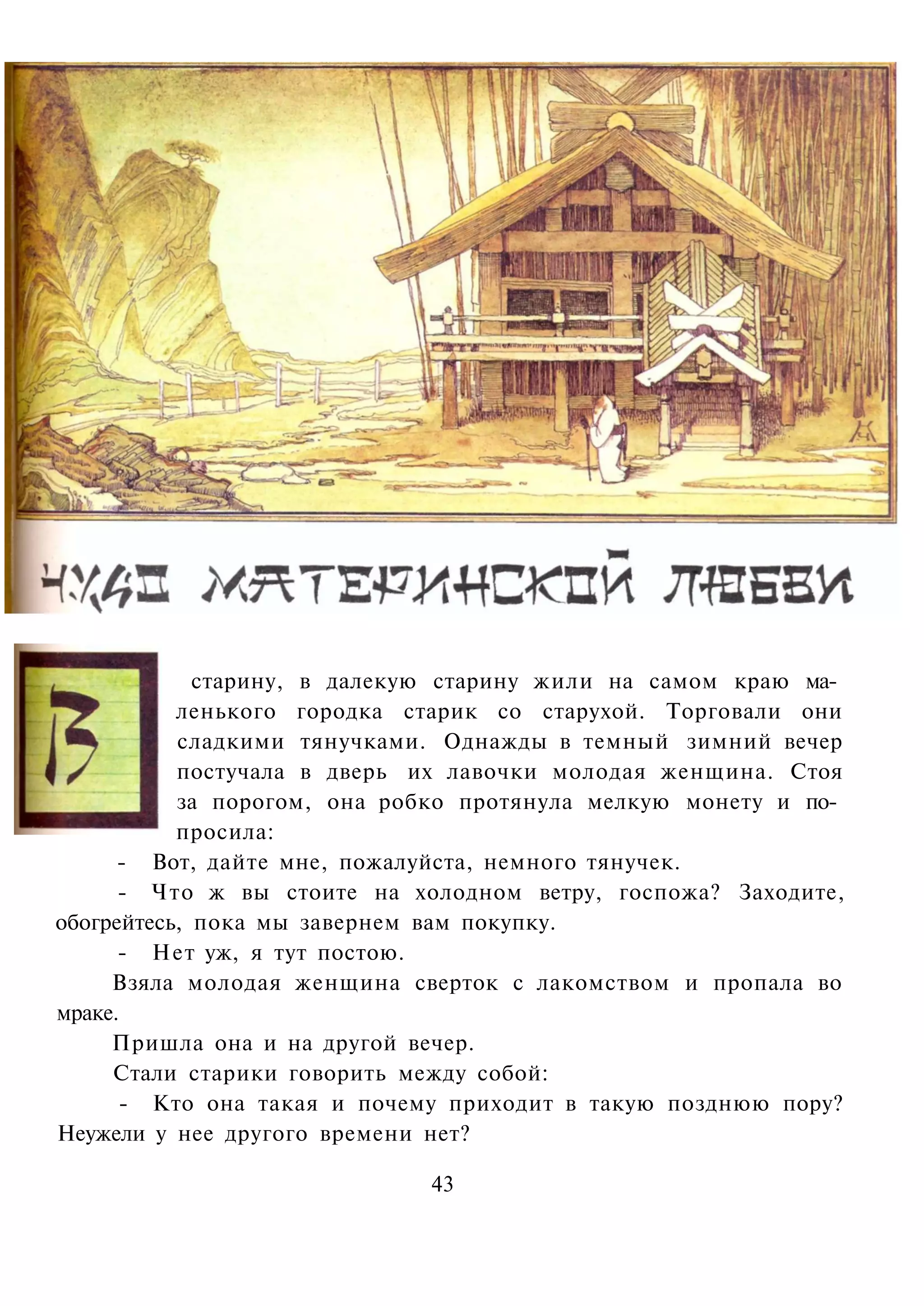 старину, в далекую старину жили на самом краю ма­
           ленького городка старик со старухой. Торговали они
           сладкими тянучками. Однажды в темный зимний вечер
           постучала в дверь их лавочки молодая женщина. Стоя
           за порогом, она робко протянула мелкую монету и по­
           просила:
      - Вот, дайте мне, пожалуйста, немного тянучек.
      - Что ж вы стоите на холодном ветру, госпожа? Заходите,
обогрейтесь, пока мы завернем вам покупку.
      - Нет уж, я тут постою.
     Взяла молодая женщина сверток с лакомством и пропала во
мраке.
     Пришла она и на другой вечер.
     Стали старики говорить между собой:
      - Кто она такая и почему приходит в такую позднюю пору?
Неужели у нее другого времени нет?

                             43
 