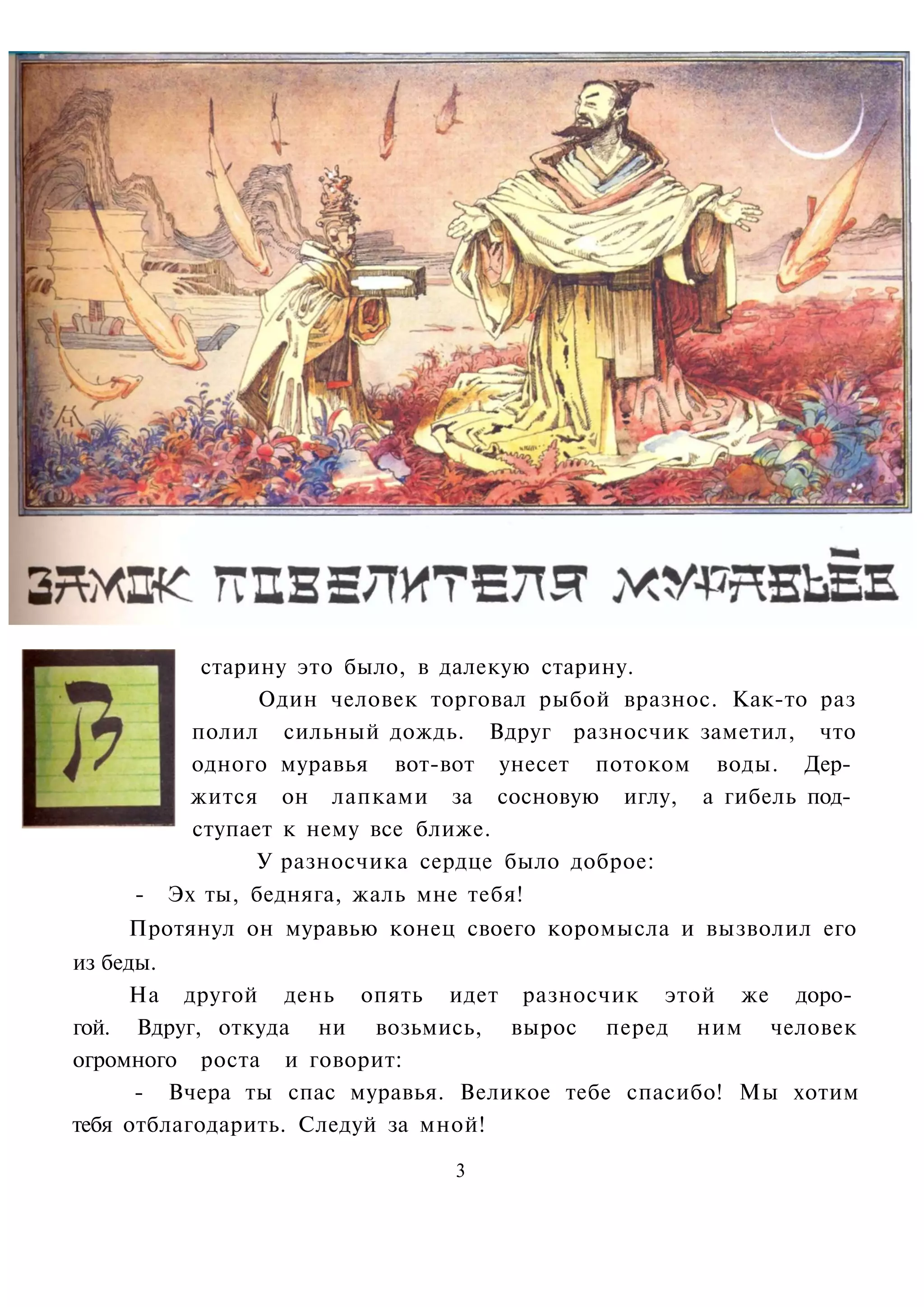 старину это было, в далекую старину.
                Один человек торговал рыбой вразнос. Как-то раз
          полил сильный дождь. Вдруг разносчик заметил, что
          одного муравья вот-вот унесет потоком воды. Дер­
          жится он лапками за сосновую иглу, а гибель под­
          ступает к нему все ближе.
                У разносчика сердце было доброе:
    -   Эх ты, бедняга, жаль мне тебя!
    Протянул он муравью конец своего коромысла и вызволил его
из беды.
     На другой день опять идет разносчик этой же доро­
гой. Вдруг, откуда ни возьмись, вырос перед ним человек
огромного роста и говорит:
      - Вчера ты спас муравья. Великое тебе спасибо! Мы хотим
тебя отблагодарить. Следуй за мной!

                              3
 