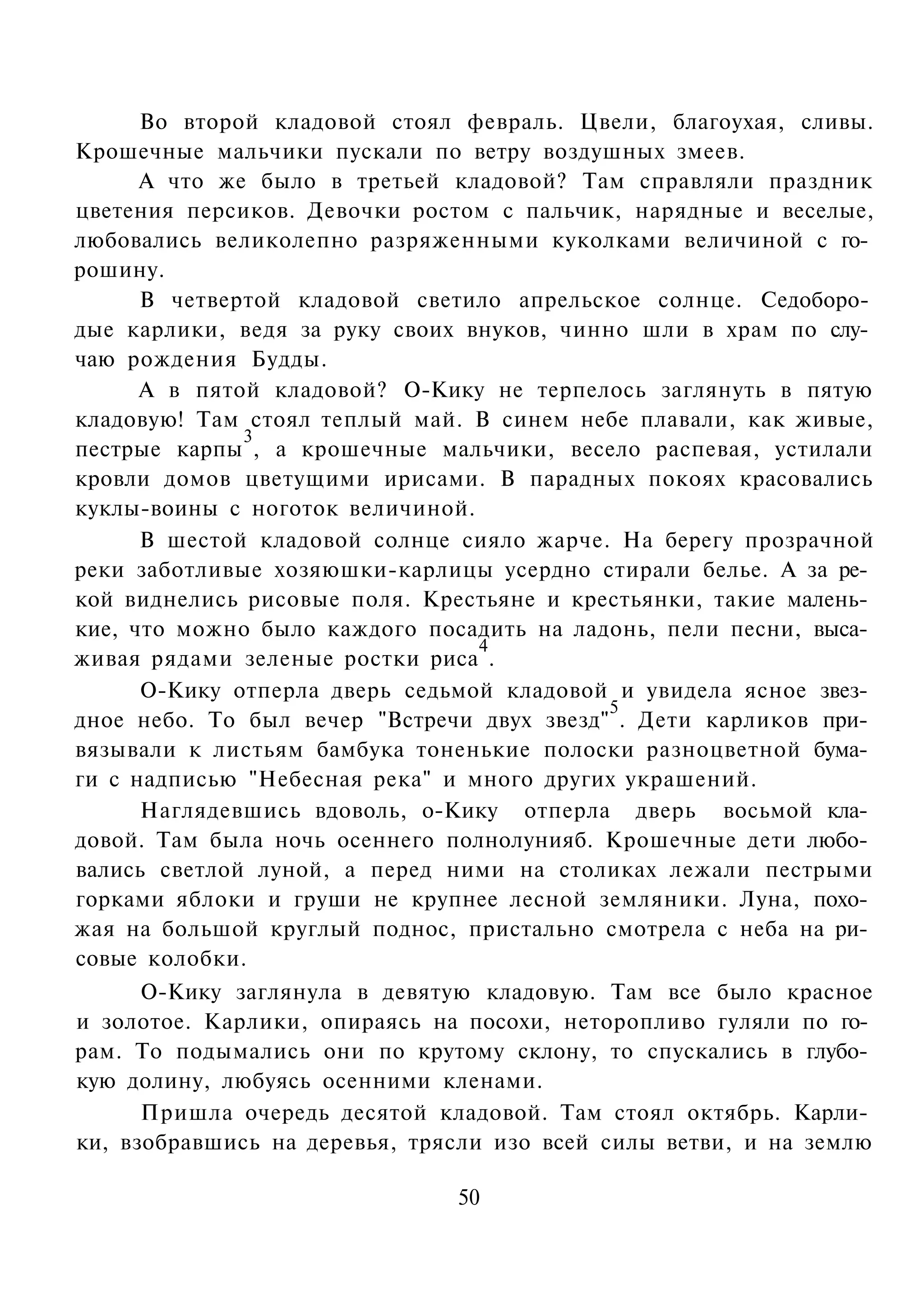 Во второй кладовой стоял февраль. Цвели, благоухая, сливы.
Крошечные мальчики пускали по ветру воздушных змеев.
      А что же было в третьей кладовой? Там справляли праздник
цветения персиков. Девочки ростом с пальчик, нарядные и веселые,
любовались великолепно разряженными куколками величиной с го­
рошину.
      В четвертой кладовой светило апрельское солнце. Седоборо­
дые карлики, ведя за руку своих внуков, чинно шли в храм по слу­
чаю рождения Будды.
      А в пятой кладовой? О-Кику не терпелось заглянуть в пятую
кладовую! Там стоял теплый май. В синем небе плавали, как живые,
              3
пестрые карпы , а крошечные мальчики, весело распевая, устилали
кровли домов цветущими ирисами. В парадных покоях красовались
куклы-воины с ноготок величиной.
      В шестой кладовой солнце сияло жарче. На берегу прозрачной
реки заботливые хозяюшки-карлицы усердно стирали белье. А за ре­
кой виднелись рисовые поля. Крестьяне и крестьянки, такие малень­
кие, что можно было каждого посадить на ладонь, пели песни, выса­
                                 4
живая рядами зеленые ростки риса .
      О-Кику отперла дверь седьмой кладовой и увидела ясное звез­
                                            5
дное небо. То был вечер "Встречи двух звезд" . Дети карликов при­
вязывали к листьям бамбука тоненькие полоски разноцветной бума­
ги с надписью "Небесная река" и много других украшений.
      Наглядевшись вдоволь, о-Кику отперла дверь восьмой кла­
довой. Там была ночь осеннего полнолунияб. Крошечные дети любо­
вались светлой луной, а перед ними на столиках лежали пестрыми
горками яблоки и груши не крупнее лесной земляники. Луна, похо­
жая на большой круглый поднос, пристально смотрела с неба на ри­
совые колобки.
      О-Кику заглянула в девятую кладовую. Там все было красное
и золотое. Карлики, опираясь на посохи, неторопливо гуляли по го­
рам. То подымались они по крутому склону, то спускались в глубо­
кую долину, любуясь осенними кленами.
      Пришла очередь десятой кладовой. Там стоял октябрь. Карли­
ки, взобравшись на деревья, трясли изо всей силы ветви, и на землю

                               50
 