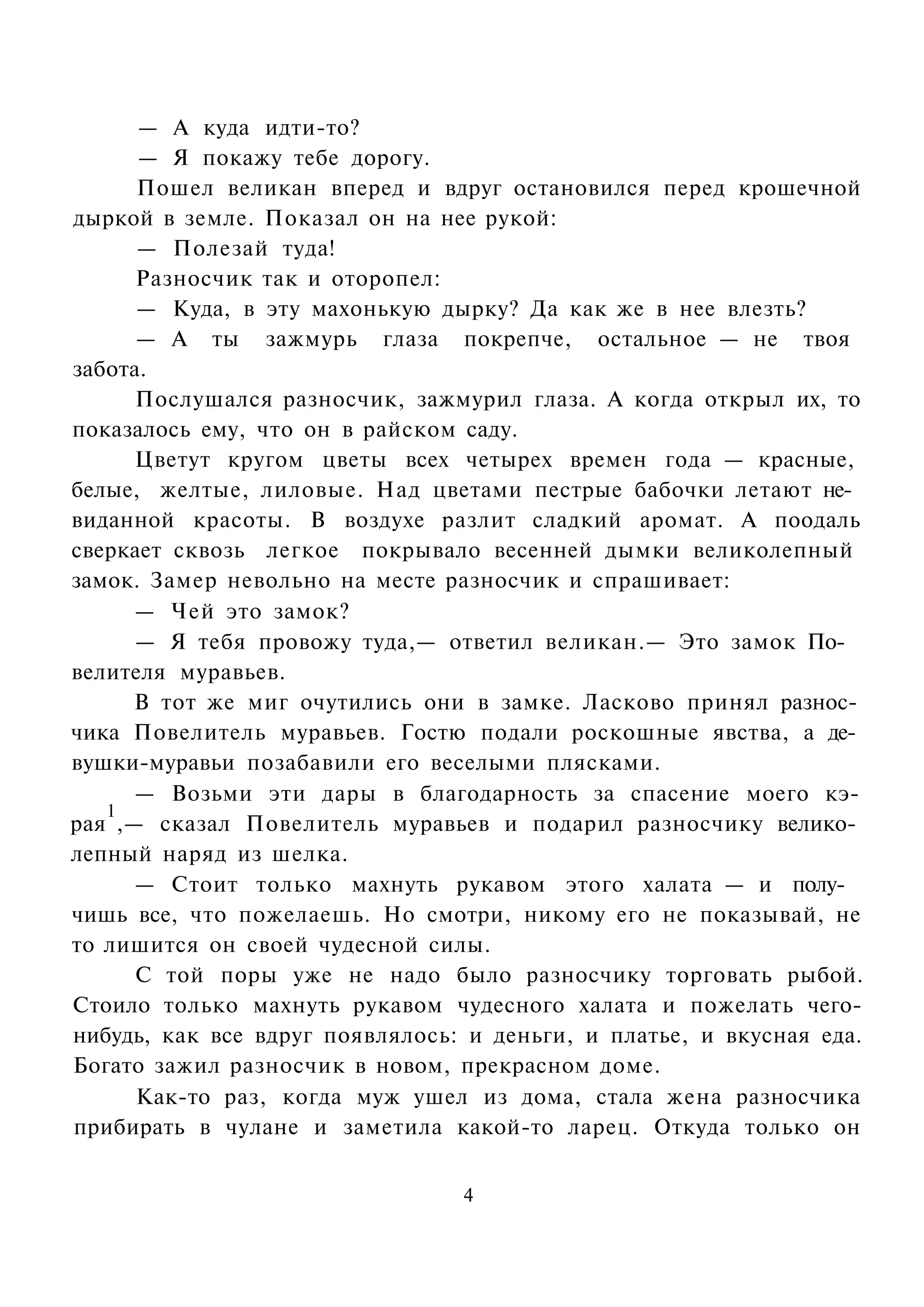 — А куда идти-то?
      — Я покажу тебе дорогу.
      Пошел великан вперед и вдруг остановился перед крошечной
дыркой в земле. Показал он на нее рукой:
      — Полезай туда!
      Разносчик так и оторопел:
      — Куда, в эту махонькую дырку? Да как же в нее влезть?
      — А ты зажмурь глаза покрепче, остальное — не твоя
забота.
      Послушался разносчик, зажмурил глаза. А когда открыл их, то
показалось ему, что он в райском саду.
      Цветут кругом цветы всех четырех времен года — красные,
белые, желтые, лиловые. Над цветами пестрые бабочки летают не­
виданной красоты. В воздухе разлит сладкий аромат. А поодаль
сверкает сквозь легкое покрывало весенней дымки великолепный
замок. Замер невольно на месте разносчик и спрашивает:
      — Чей это замок?
      — Я тебя провожу туда,— ответил великан.— Это замок По­
велителя муравьев.
     В тот же миг очутились они в замке. Ласково принял разнос­
чика Повелитель муравьев. Гостю подали роскошные явства, а де­
вушки-муравьи позабавили его веселыми плясками.
      — Возьми эти дары в благодарность за спасение моего кэ-
   1
рая ,— сказал Повелитель муравьев и подарил разносчику велико­
лепный наряд из шелка.
      — Стоит только махнуть рукавом этого халата — и полу­
чишь все, что пожелаешь. Но смотри, никому его не показывай, не
то лишится он своей чудесной силы.
      С той поры уже не надо было разносчику торговать рыбой.
Стоило только махнуть рукавом чудесного халата и пожелать чего-
нибудь, как все вдруг появлялось: и деньги, и платье, и вкусная еда.
Богато зажил разносчик в новом, прекрасном доме.
      Как-то раз, когда муж ушел из дома, стала жена разносчика
прибирать в чулане и заметила какой-то ларец. Откуда только он


                                 4
 