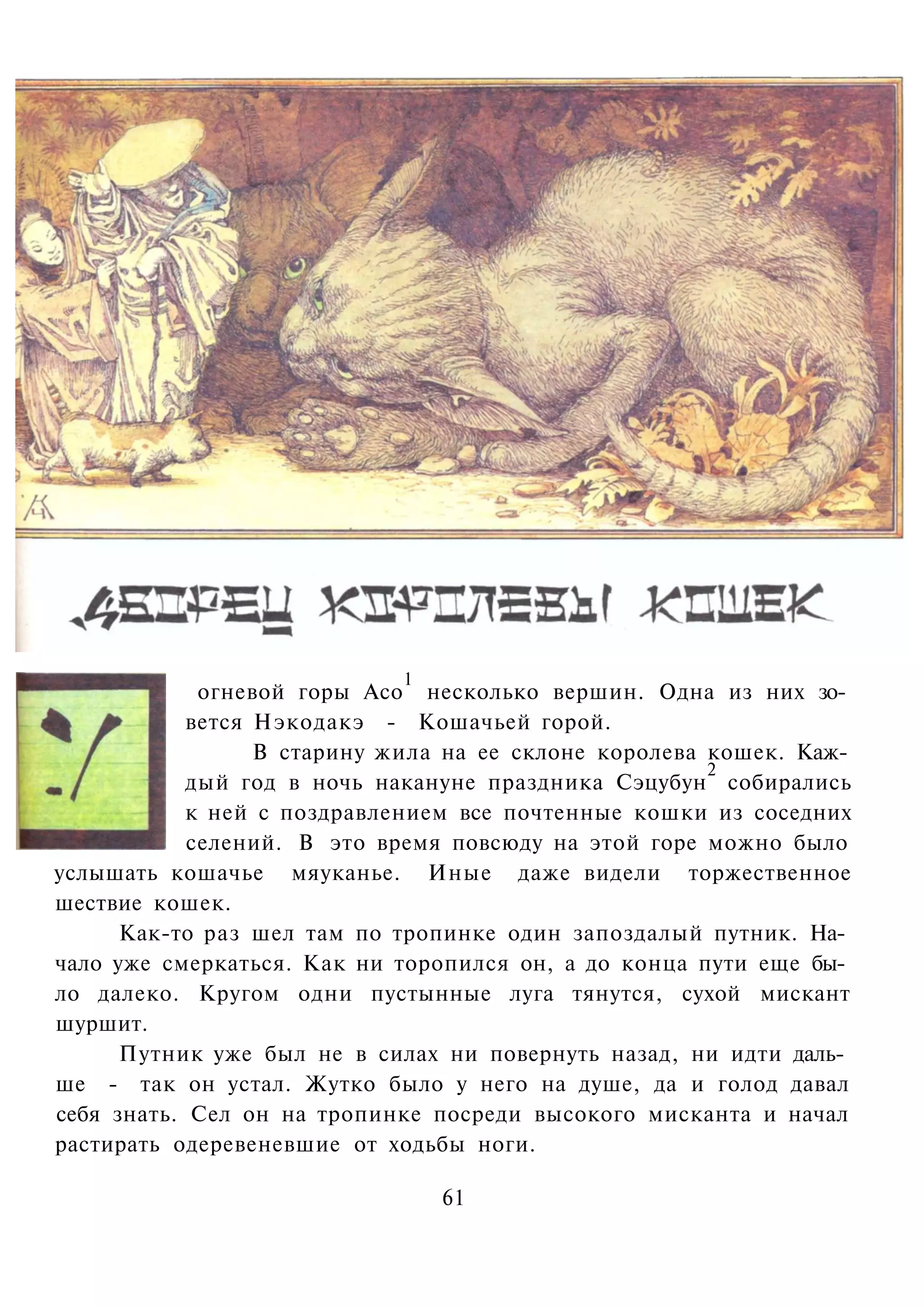 1
             огневой горы Асо несколько вершин. Одна из них зо­
            вется Нэкодакэ - Кошачьей горой.
                  В старину жила на ее склоне королева кошек. Каж­
                                                       2
            дый год в ночь накануне праздника Сэцубун собирались
            к ней с поздравлением все почтенные кошки из соседних
            селений. В это время повсюду на этой горе можно было
услышать кошачье мяуканье. Иные даже видели торжественное
шествие кошек.
      Как-то раз шел там по тропинке один запоздалый путник. На­
чало уже смеркаться. Как ни торопился он, а до конца пути еще бы­
ло далеко. Кругом одни пустынные луга тянутся, сухой мискант
шуршит.
      Путник уже был не в силах ни повернуть назад, ни идти даль­
ше - так он устал. Жутко было у него на душе, да и голод давал
себя знать. Сел он на тропинке посреди высокого мисканта и начал
растирать одеревеневшие от ходьбы ноги.

                                61
 