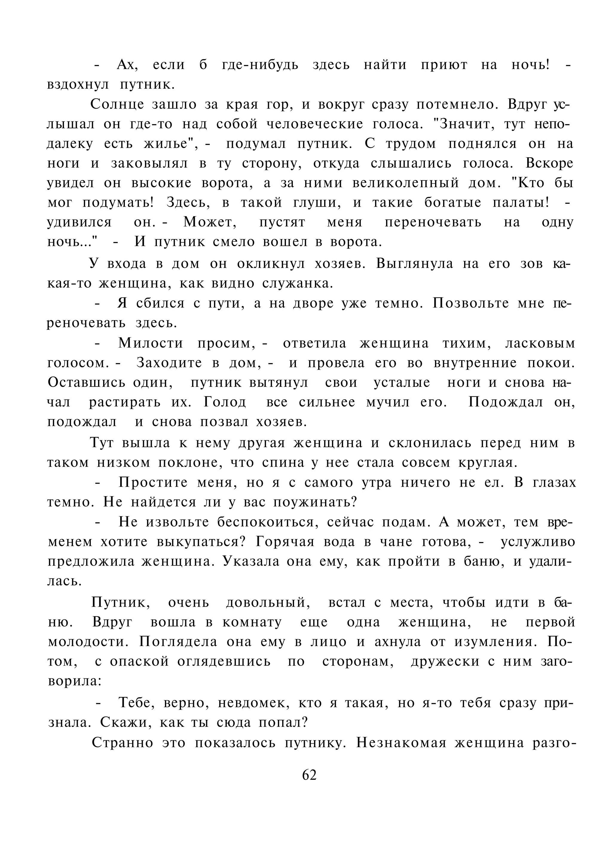 - Ах, если б где-нибудь здесь найти приют на ночь! -
вздохнул путник.
       Солнце зашло за края гор, и вокруг сразу потемнело. Вдруг ус­
лышал он где-то над собой человеческие голоса. "Значит, тут непо­
далеку есть жилье", - подумал путник. С трудом поднялся он на
ноги и заковылял в ту сторону, откуда слышались голоса. Вскоре
увидел он высокие ворота, а за ними великолепный дом. "Кто бы
мог подумать! Здесь, в такой глуши, и такие богатые палаты! -
удивился он. - Может,       пустят меня переночевать        на одну
ночь..." - И путник смело вошел в ворота.
      У входа в дом он окликнул хозяев. Выглянула на его зов ка­
кая-то женщина, как видно служанка.
       - Я сбился с пути, а на дворе уже темно. Позвольте мне пе­
реночевать здесь.
       - Милости просим, - ответила женщина тихим, ласковым
голосом. - Заходите в дом, - и провела его во внутренние покои.
Оставшись один, путник вытянул свои усталые ноги и снова на­
чал растирать их. Голод все сильнее мучил его. Подождал он,
подождал и снова позвал хозяев.
      Тут вышла к нему другая женщина и склонилась перед ним в
таком низком поклоне, что спина у нее стала совсем круглая.
       - Простите меня, но я с самого утра ничего не ел. В глазах
темно. Не найдется ли у вас поужинать?
       - Не извольте беспокоиться, сейчас подам. А может, тем вре­
менем хотите выкупаться? Горячая вода в чане готова, - услужливо
предложила женщина. Указала она ему, как пройти в баню, и удали­
лась.
       Путник, очень довольный, встал с места, чтобы идти в ба­
ню. Вдруг вошла в комнату еще одна женщина, не первой
молодости. Поглядела она ему в лицо и ахнула от изумления. По­
том, с опаской оглядевшись по сторонам, дружески с ним заго­
ворила:
        - Тебе, верно, невдомек, кто я такая, но я-то тебя сразу при­
знала. Скажи, как ты сюда попал?
       Странно это показалось путнику. Незнакомая женщина разго-

                                 62
 