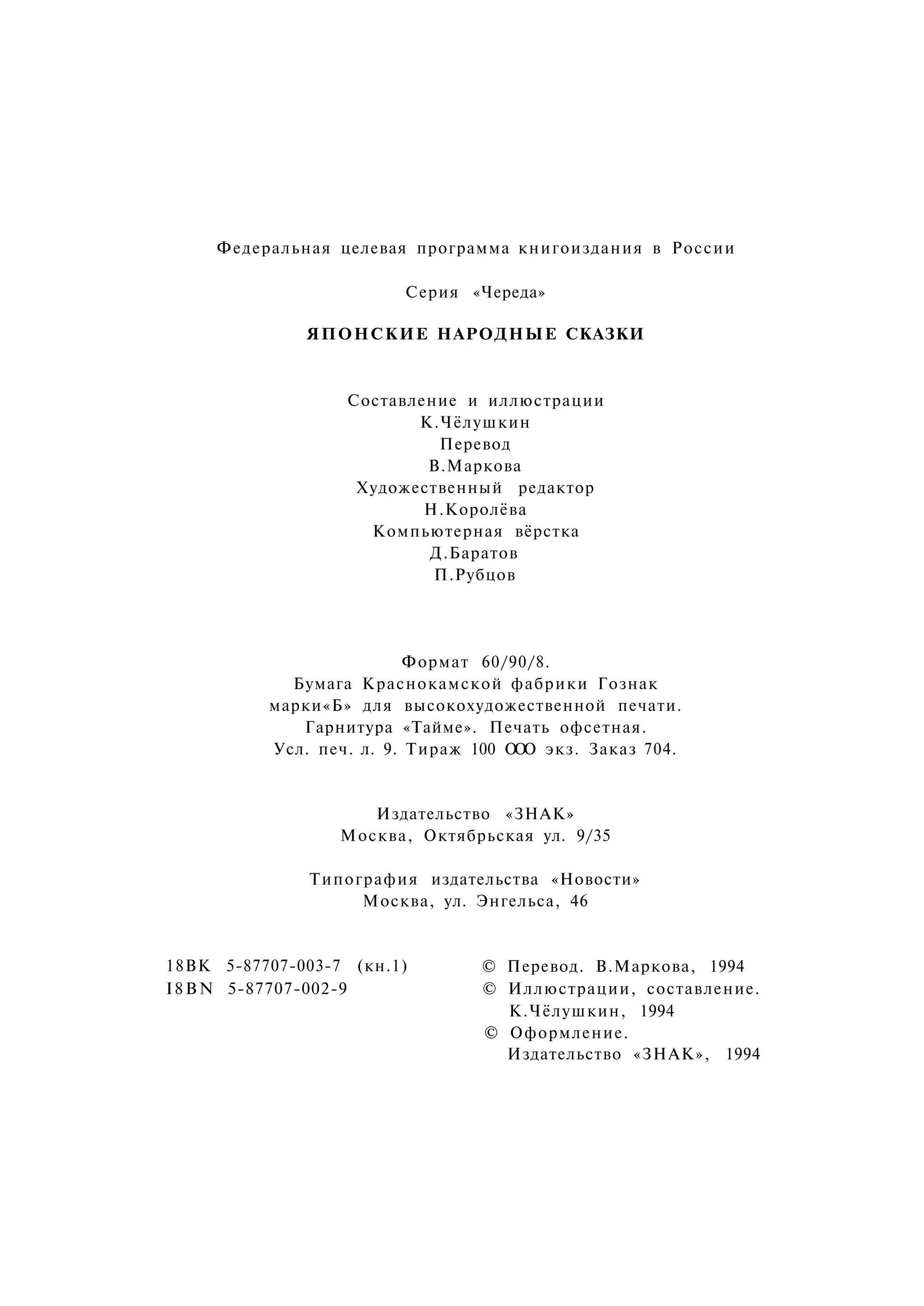 Федеральная целевая программа книгоиздания в России

                        Серия «Череда»

              ЯПОНСКИЕ НАРОДНЫЕ СКАЗКИ



                  Составление и иллюстрации
                         К.Чёлушкин
                           Перевод
                          В.Маркова
                   Художественный редактор
                          Н.Королёва
                    Компьютерная вёрстка
                          Д.Баратов
                           П.Рубцов




                          Формат 60/90/8.
            Бумага Краснокамской фабрики Гознак
          марки«Б» для высокохудожественной печати.
             Гарнитура «Тайме». Печать офсетная.
          Усл. печ. л. 9. Тираж 100 О О экз. Заказ 704.
                                     О


                     Издательство «ЗНАК»
                  Москва, Октябрьская ул. 9/35

              Типография издательства «Новости»
                   Москва, ул. Энгельса, 46


18ВК 5-87707-003-7 (кн.1)        © Перевод. В.Маркова, 1994
I 8 В N 5-87707-002-9            © Иллюстрации, составление.
                                   К.Чёлушкин, 1994
                                 © Оформление.
                                   Издательство «ЗНАК», 1994
 