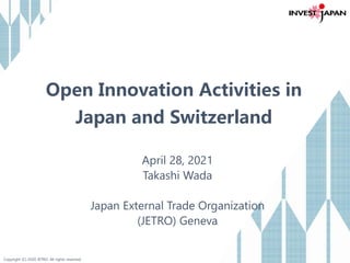 Copyright (C) 2020 JETRO. All rights reserved.
Open Innovation Activities in
Japan and Switzerland
April 28, 2021
Takashi Wada
Japan External Trade Organization
(JETRO) Geneva
 