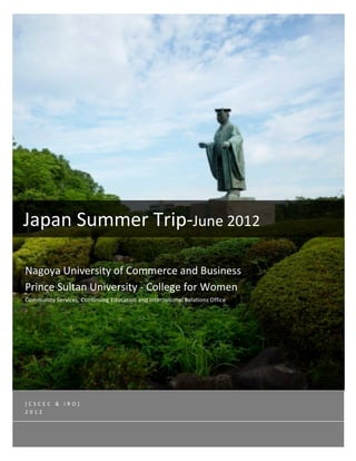 




       

                                                           




Japan Summer Trip‐June 2012 
 
Nagoya University of Commerce and Business 
Prince Sultan University ‐ College for Women 
Community Services, Continuing Education and International Relations Office   




[CSCEC & IRO] 
2012 
 