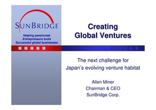 Creating
    Helping passionate
    Entrepreneurs build
                                  Global Ventures
Successful global businesses




                                   The next challenge for
                               Japan’s evolving venture habitat

                                         Allen Miner
                                       Chairman & CEO
                                       SunBridge Corp.
 