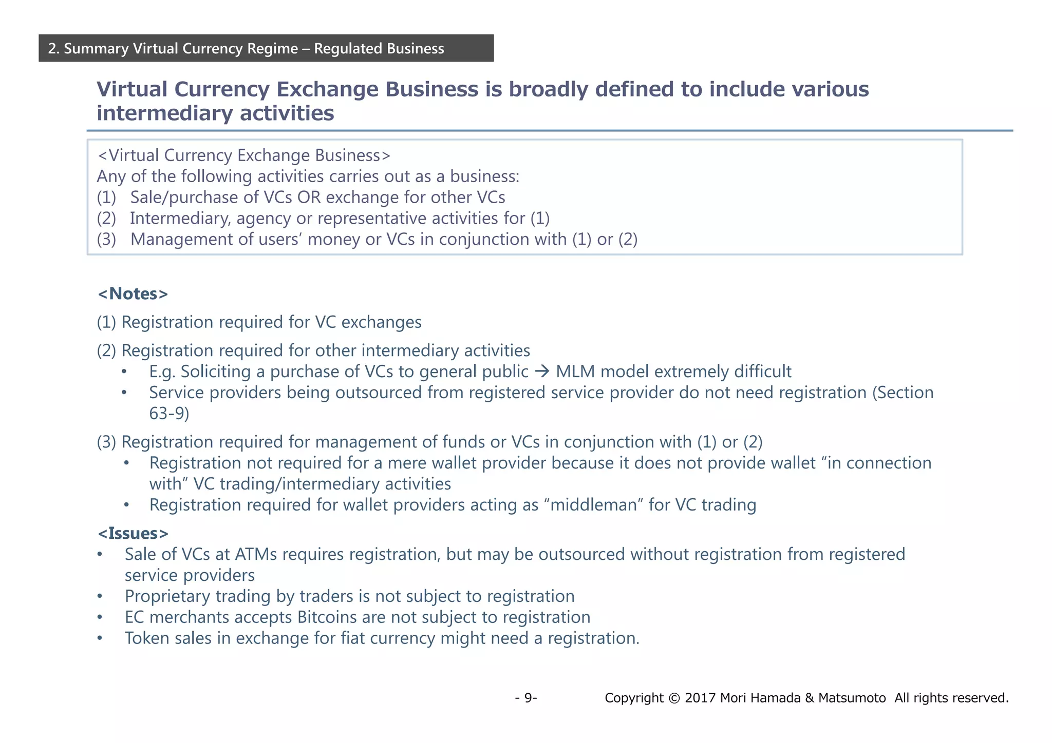 Copyright © 2017 Mori Hamada & Matsumoto All rights reserved.- 9-
2. Summary Virtual Currency Regime – Regulated Business
Virtual Currency Exchange Business is broadly defined to include various
intermediary activities
<Virtual Currency Exchange Business>
Any of the following activities carries out as a business:
(1) Sale/purchase of VCs OR exchange for other VCs
(2) Intermediary, agency or representative activities for (1)
(3) Management of users’ money or VCs in conjunction with (1) or (2)
<Notes>
(1) Registration required for VC exchanges
(2) Registration required for other intermediary activities
• E.g. Soliciting a purchase of VCs to general public  MLM model extremely difficult
• Service providers being outsourced from registered service provider do not need registration (Section
63-9)
(3) Registration required for management of funds or VCs in conjunction with (1) or (2)
• Registration not required for a mere wallet provider because it does not provide wallet “in connection
with” VC trading/intermediary activities
• Registration required for wallet providers acting as “middleman” for VC trading
<Issues>
• Sale of VCs at ATMs requires registration, but may be outsourced without registration from registered
service providers
• Proprietary trading by traders is not subject to registration
• EC merchants accepts Bitcoins are not subject to registration
• Token sales in exchange for fiat currency might need a registration.
 