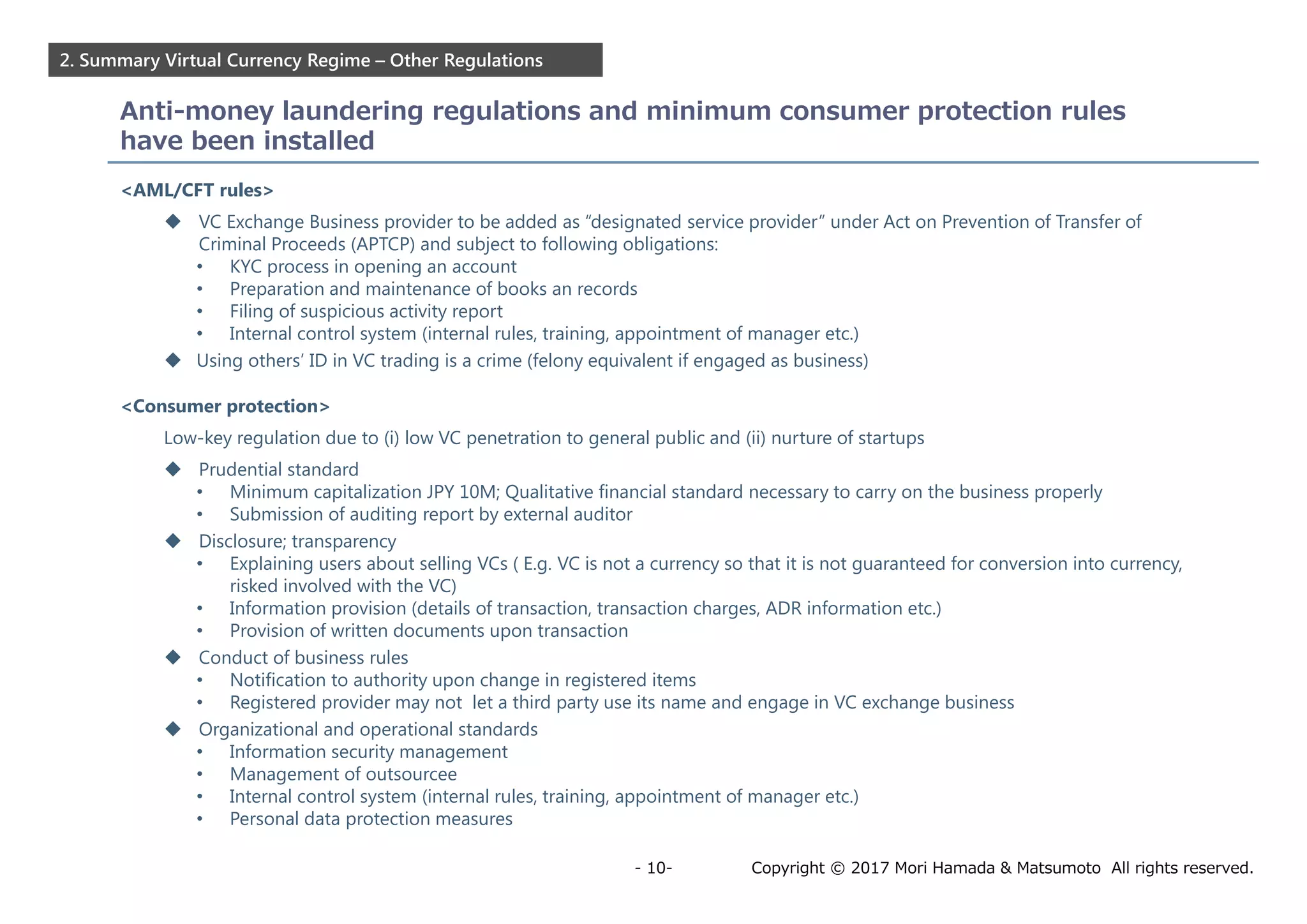 Copyright © 2017 Mori Hamada & Matsumoto All rights reserved.- 10-
2. Summary Virtual Currency Regime – Other Regulations
Anti-money laundering regulations and minimum consumer protection rules
have been installed
<AML/CFT rules>
 VC Exchange Business provider to be added as “designated service provider” under Act on Prevention of Transfer of
Criminal Proceeds (APTCP) and subject to following obligations:
• KYC process in opening an account
• Preparation and maintenance of books an records
• Filing of suspicious activity report
• Internal control system (internal rules, training, appointment of manager etc.)
 Using others’ ID in VC trading is a crime (felony equivalent if engaged as business)
<Consumer protection>
Low-key regulation due to (i) low VC penetration to general public and (ii) nurture of startups
 Prudential standard
• Minimum capitalization JPY 10M; Qualitative financial standard necessary to carry on the business properly
• Submission of auditing report by external auditor
 Disclosure; transparency
• Explaining users about selling VCs ( E.g. VC is not a currency so that it is not guaranteed for conversion into currency,
risked involved with the VC)
• Information provision (details of transaction, transaction charges, ADR information etc.)
• Provision of written documents upon transaction
 Conduct of business rules
• Notification to authority upon change in registered items
• Registered provider may not let a third party use its name and engage in VC exchange business
 Organizational and operational standards
• Information security management
• Management of outsourcee
• Internal control system (internal rules, training, appointment of manager etc.)
• Personal data protection measures
 