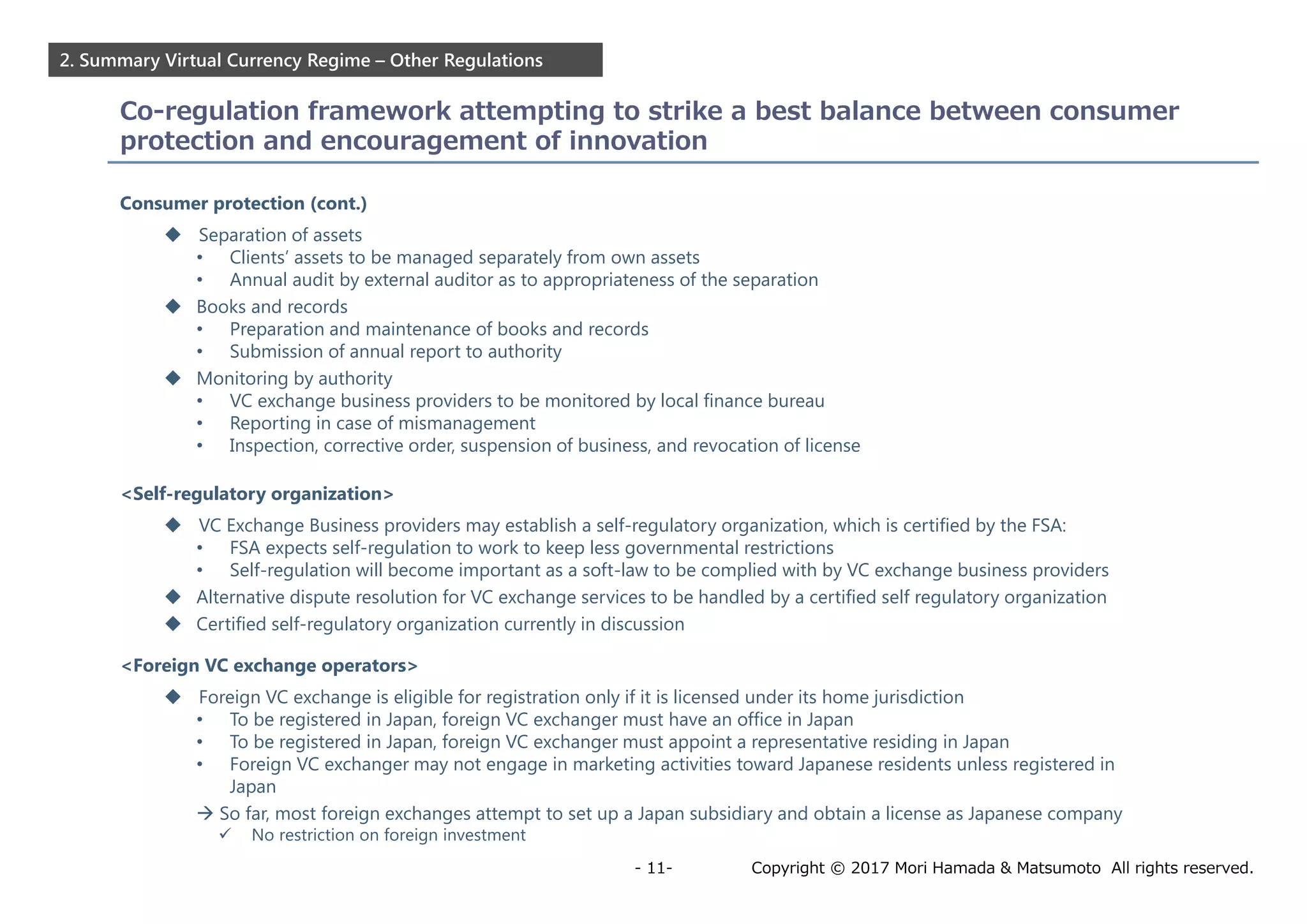 Copyright © 2017 Mori Hamada & Matsumoto All rights reserved.- 11-
2. Summary Virtual Currency Regime – Other Regulations
Co-regulation framework attempting to strike a best balance between consumer
protection and encouragement of innovation
Consumer protection (cont.)
 Separation of assets
• Clients’ assets to be managed separately from own assets
• Annual audit by external auditor as to appropriateness of the separation
 Books and records
• Preparation and maintenance of books and records
• Submission of annual report to authority
 Monitoring by authority
• VC exchange business providers to be monitored by local finance bureau
• Reporting in case of mismanagement
• Inspection, corrective order, suspension of business, and revocation of license
<Self-regulatory organization>
 VC Exchange Business providers may establish a self-regulatory organization, which is certified by the FSA:
• FSA expects self-regulation to work to keep less governmental restrictions
• Self-regulation will become important as a soft-law to be complied with by VC exchange business providers
 Alternative dispute resolution for VC exchange services to be handled by a certified self regulatory organization
 Certified self-regulatory organization currently in discussion
<Foreign VC exchange operators>
 Foreign VC exchange is eligible for registration only if it is licensed under its home jurisdiction
• To be registered in Japan, foreign VC exchanger must have an office in Japan
• To be registered in Japan, foreign VC exchanger must appoint a representative residing in Japan
• Foreign VC exchanger may not engage in marketing activities toward Japanese residents unless registered in
Japan
 So far, most foreign exchanges attempt to set up a Japan subsidiary and obtain a license as Japanese company
 No restriction on foreign investment
 
